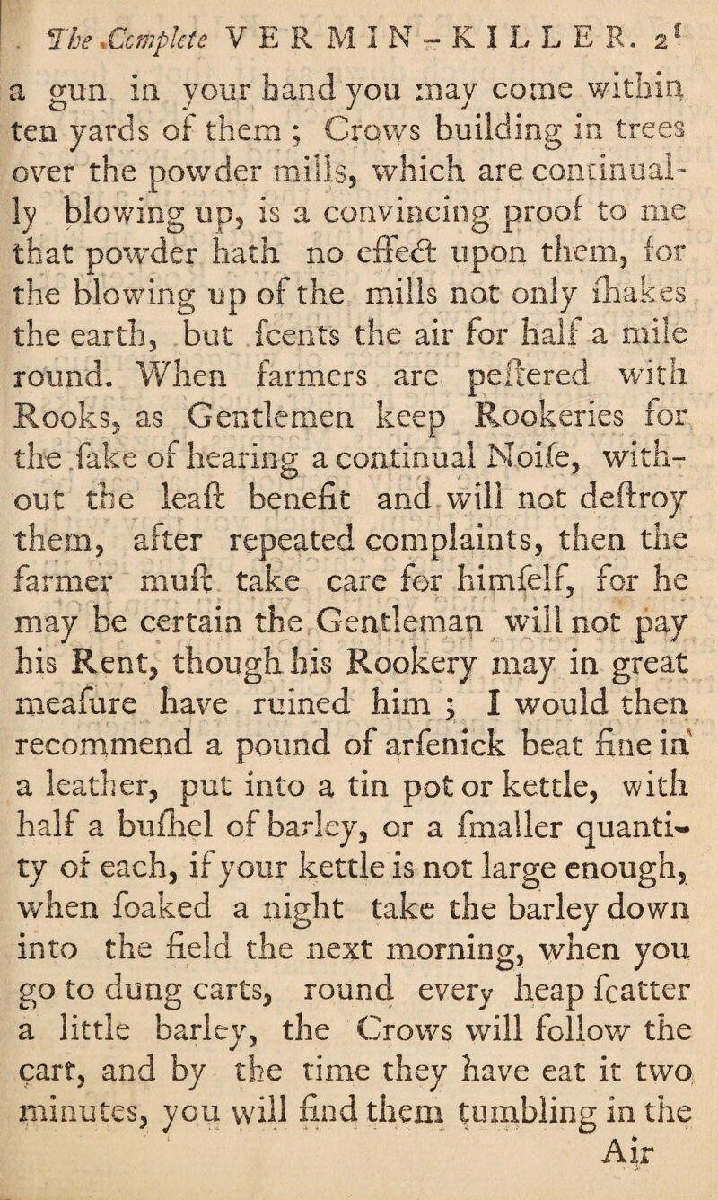 a gun in your hand you may come within, ten yards of them ; Crows building in trees over the powder mills, which are continual¬ ly blowing up, is a convincing proof to me that powder hath no effect upon them, lor the blowing up of the mills not only {hakes the earth, but fcents the air for half a mile round. When farmers are peftered with Rooks, as Gentlemen keep Rookeries for the fake of hearing a continual Moife, with¬ out the leaf!; benefit and will not deftroy them, after repeated complaints, then the farmer muff take care for himfelf, for he may be certain the Gentleman will not pay his Rent, though his Rookery may in great meafure have ruined him ; I would then recommend a pound of arfenick beat fine in a leather, put into a tin pot or kettle, with half a bufhel of barley, or a fmaller quanti¬ ty of each, if your kettle is not large enough, when foaked a night take the barley down into the field the next morning, when you go to dung carts, round every heap fcatter a little barley, the Crows will follow the cart, and by the time they have eat it two minutes, you will find them tumbling in the  ' . Air