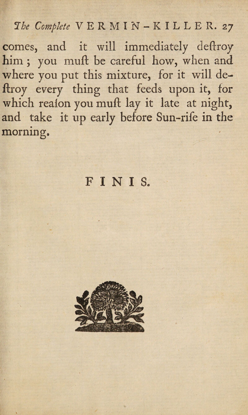 comes, and it will immediately cleftroy him; you mull be careful how, when and where you put this mixture, for it will de- ftroy every thing that feeds upon it, for which reafon you mull lay it late at night, and take it up early before Sun-rife in the morning. FINIS.