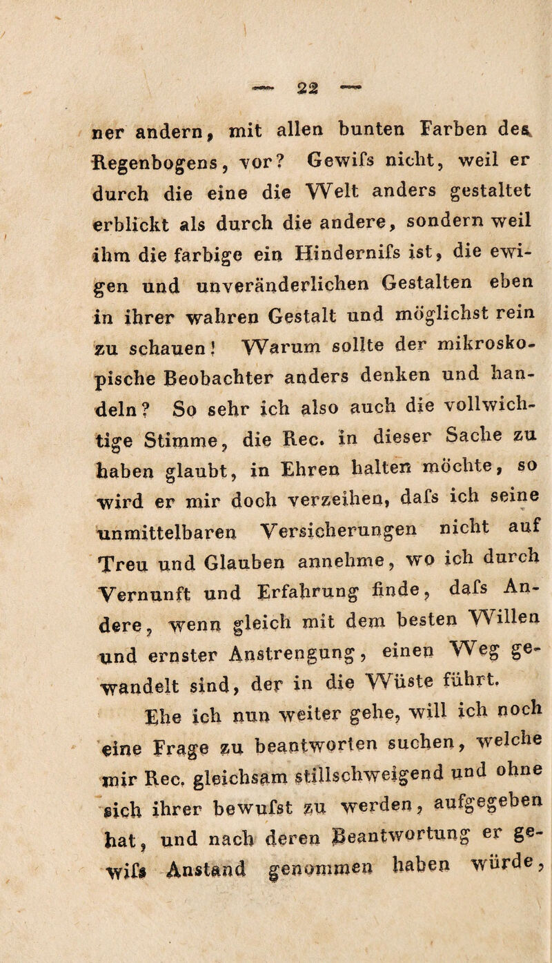 ner andern, mit allen bunten Farben des, Regenbogens, vor? Gewifs nicht, weil er durch die eine die Welt anders gestaltet erblickt als durch die andere, sondern weil ihm die farbige ein Hindernifs ist, die ewi¬ gen und unveränderlichen Gestalten eben in ihrer wahren Gestalt und möglichst rein zu schauen! Warum sollte der mikrosko¬ pische Beobachter anders denken und han¬ deln? So sehr ich also auch die vollwich¬ tige Stimme, die Rec. in dieser Sache zu haben glaubt, in Ehren halten möchte, so wird er mir doch verzeihen, dafs ich seine unmittelbaren Versicherungen nicht auf Treu und Glauben annehme, wo ich durch Vernunft und Erfahrung finde, dafs An¬ dere, wenn gleich mit dem besten VV illen und ernster Anstrengung, einen Weg ge¬ wandelt sind, der io die Wüste führt. Ehe ich nun weiter gehe, will ich noch eine Frage zu beantworten suchen, welche mir Rec. gleichsam stillschweigend und ohne sich ihrer bewufst zu werden, aufgegeben hat, und nach deren Beantwortung ei ge¬ wifs Anstand genommen haben würde,