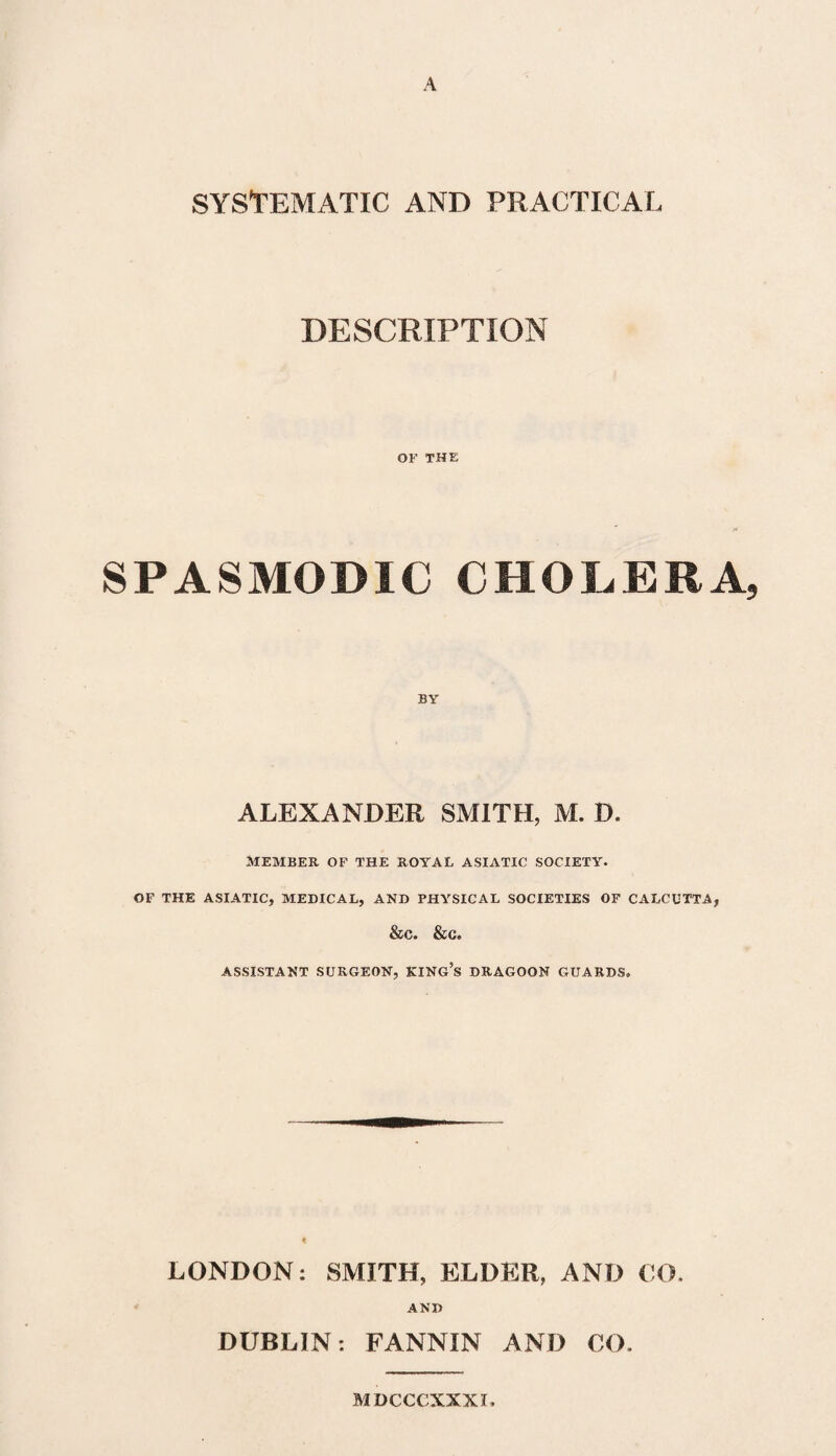 A SYSTEMATIC AND PRACTICAL DESCRIPTION OF THE SPASMODIC CHOLERA, ALEXANDER SMITH, M. D. MEMBER OF THE ROYAL ASIATIC SOCIETY. OF THE ASIATIC, MEDICAL, AND PHYSICAL SOCIETIES OF CALCUTTA, &c. &c. ASSISTANT SURGEON, KING’S DRAGOON GUARDS. LONDON: SMITH, ELDER, AND CO. AND DUBLIN: FANNIN AND CO. MDCCCXXXI,