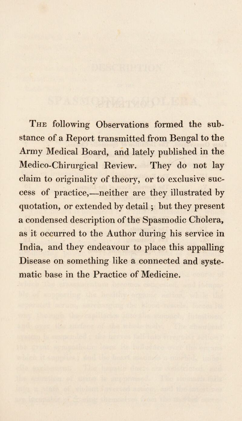 The following Observations formed the sub¬ stance of a Report transmitted from Bengal to the Army Medical Board, and lately published in the Medico-Chirurgical Review. They do not lay claim to originality of theory, or to exclusive suc¬ cess of practice,—neither are they illustrated by quotation, or extended by detail; but they present a condensed description of the Spasmodic Cholera, as it occurred to the Author during his service in India, and they endeavour to place this appalling Disease on something like a connected and syste¬ matic base in the Practice of Medicine.