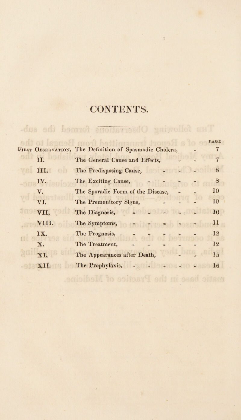 CONTENTS. PAGE Fip.st Observation, The Definition of Spasmodic Cholera, - 7 II. The General Cause and Effects, - 7 III. The Predisposing Cause, - 8 IV. The Exciting Cause, - ~ 8 V. The Sporadic Form of the Disease, - 10 VI. The Premonitory Signs, - 10 VII. The Diagnosis, - - 10 VIII. The Symptoms, - - 11 IX. The Prognosis, - - 12 X. The Treatment, - - 12 XI, The Appearances after Death, 15 XII. The Prophylaxis, - 16