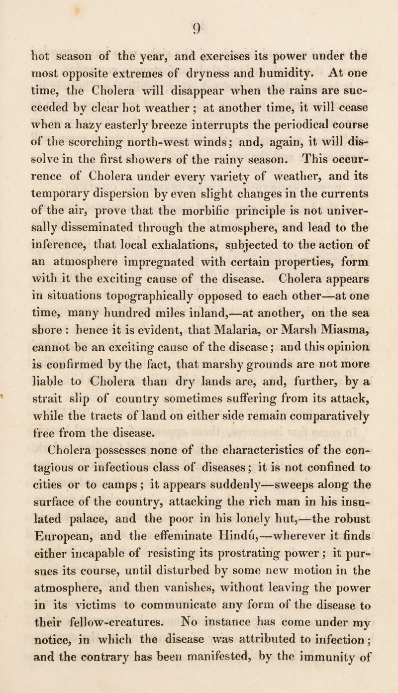 liot season of the year, and exercises its power under the most opposite extremes of dryness and humidity. At one time, the Cholera will disappear when the rains are suc¬ ceeded by clear hot weather; at another time, it will cease Avhen a hazy easterly breeze interrupts the periodical course of the scorching north-west winds; and, again, it will dis¬ solve in the first showers of the rainy season. This occur¬ rence of Cholera under every variety of weather, and its temporary dispersion by even slight changes in the currents of the air, prove that the morbific principle is not univer¬ sally disseminated through the atmosphere, and lead to the inference, that local exhalations, subjected to the action of an atmosphere impregnated with certain properties, form with it the exciting cause of the disease. Cholera appears in situations topographically opposed to each other—at one time, many hundred miles inland,-—at another, on the sea shore : hence it is evident, that Malaria, or Marsh Miasma, cannot be an exciting cause of the disease; and this opinion, is confirmed by the fact, that marshy grounds are not more liable to Cholera than dry lands are, and, further, by a strait slip of country sometimes suffering from its attack, while the tracts of land on either side remain comparatively free from the disease. Cholera possesses none of the characteristics of the con¬ tagious or infectious class of diseases; it is not confined to cities or to camps ; it appears suddenly—sweeps along the surface of the country, attacking the rich man in his insu¬ lated palace, and the poor in his lonely hut,—the robust European, and the effeminate Hindu,—wherever it finds either incapable of resisting its prostrating power; it pur¬ sues its course, until disturbed by some new motion in the atmosphere, and then vanishes, without leaving the power in its victims to communicate any form of the disease to their fellow-creatures. No instance has come under my notice, in which the disease was attributed to infection; and the contrary has been manifested, by the immunity of