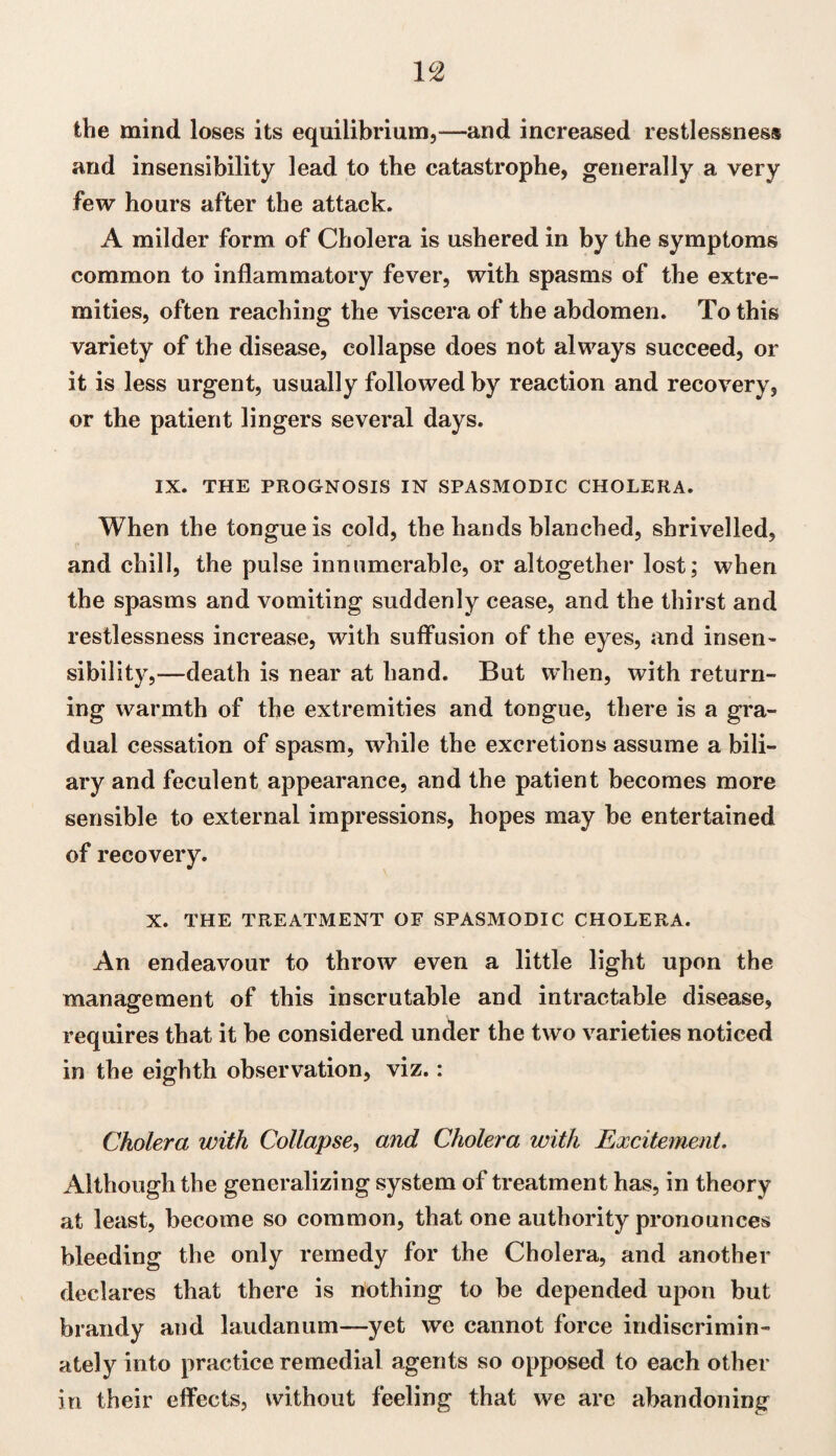 1 °2 the mind loses its equilibrium,—and increased restlessness and insensibility lead to the catastrophe, generally a very few hours after the attack. A milder form of Cholera is ushered in by the symptoms common to inflammatory fever, with spasms of the extre¬ mities, often reaching the viscera of the abdomen. To this variety of the disease, collapse does not always succeed, or it is less urgent, usually followed by reaction and recovery, or the patient lingers several days. IX. THE PROGNOSIS IN SPASMODIC CHOLERA. When the tongue is cold, the hands blanched, shrivelled, and chill, the pulse innumerable, or altogether lost; when the spasms and vomiting suddenly cease, and the thirst and restlessness increase, with suffusion of the eyes, and insen¬ sibility,—death is near at hand. But when, with return¬ ing warmth of the extremities and tongue, there is a gra¬ dual cessation of spasm, while the excretions assume a bili¬ ary and feculent appearance, and the patient becomes more sensible to external impressions, hopes may be entertained of recovery. X. THE TREATMENT OF SPASMODIC CHOLERA. An endeavour to throw even a little light upon the management of this inscrutable and intractable disease, requires that it be considered under the two varieties noticed in the eighth observation, viz.: Cholera with Collapse, and Cholera with Excitement. Although the generalizing system of treatment has, in theory at least, become so common, that one authority pronounces bleeding the only remedy for the Cholera, and another declares that there is nothing to be depended upon but brandy and laudanum—yet we cannot force indiscrimin¬ ately into practice remedial agents so opposed to each other in their effects, without feeling that we are abandoning