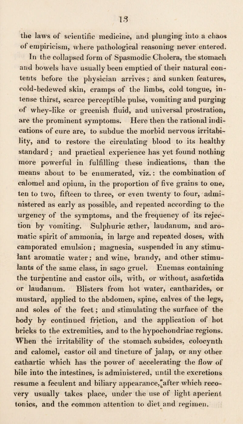 the laws of scientific medicine, and plunging into a chaos of empiricism, where pathological reasoning never entered. In the collapsed form of Spasmodic Cholera, the stomach and bowels have usually been emptied of their natural con¬ tents before the physician arrives; and sunken features, cold-bedewed skin, cramps of the limbs, cold tongue, in¬ tense thirst, scarce perceptible pulse, vomiting and purging of whey-like or greenish fluid, and universal prostration, are the prominent symptoms. Here then the rational indi¬ cations of cure are, to subdue the morbid nervous irritabi¬ lity, and to restore the circulating blood to its healthy standard ; and practical experience has yet found nothing more powerful in fulfilling these indications, than the means about to be enumerated, viz.: the combination of calomel and opium, in the proportion of five grains to one, ten to two, fifteen to three, or e\en twenty to four, admi¬ nistered as early as possible, and repeated according to the urgency of the symptoms, and the frequency of its rejec¬ tion by vomiting. Sulphuric aether, laudanum, and aro¬ matic spirit of ammonia, in large and repeated doses, with camporated emulsion; magnesia, suspended in any stimu¬ lant aromatic water; and wine, brandy, and other stimu¬ lants of the same class, in sago gruel. Enemas containing the turpentine and castor oils, with, or without, asafoetida or laudanum. Blisters from hot water, cantharides, or mustard, applied to the abdomen, spine, calves of the legs, and soles of the feet; and stimulating the surface of the body by continued friction, and the application of hot bricks to the extremities, and to the hypochondriac regions. When the irritability of the stomach subsides, colocynth and calomel, castor oil and tincture of jalap, or any other cathartic which has the power of accelerating the flow of bile into the intestines, is administered, until the excretions resume a feculent and biliary appearance,Rafter which reco¬ very usually takes place, under the use of light aperient tonics, and the common attention to diet and regimen.