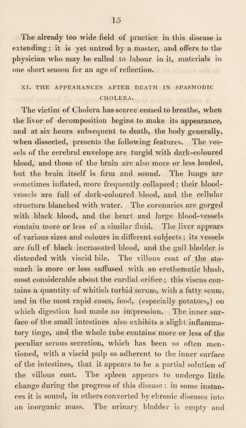 The already too wide field of practice in this disease is extending ; it is yet untrod by a master, and offers to the physician who may be called to labour in it, materials in one short season for an age of reflection. XT. THE APPEARANCES AFTER DEATH IN SPASMODIC CHOLERA. The victim of Cholera has scarce ceased to breathe, when the livor of decomposition begins to make its appearance, and at six hours subsequent to death, the body generally, when dissected, presents the following features. The ves¬ sels of the cerebral envelope are turgid with dark-coloured blood, and those of the brain are also more or less loaded, but the brain itself is firm and sound. The lungs are sometimes inflated, more frequently collapsed; their blood¬ vessels are full of dark-coloured blood, and the cellular structure blanched with water. The coronaries are gorged with black blood, and the heart and large blood-vessels contain more or less of a similar fluid. The liver appears of various sizes and colours in different subjects; its vessels are full of black incrassated blood, and tbe gall bladder is distended with viscid bile. The villous coat of tbe sto¬ mach is more or less suffused with an erethematic blush, most considerable about the cardial orifice; this viscus con¬ tains a quantity of whitish turbid serum, with a fatty scum, and in the most rapid cases, food, (especially potatoes,) on which digestion had made no impression. The inner sur¬ face of the small intestines also exhibits a slight inflamma¬ tory tinge, and the whole tube contains more or less of the peculiar serous secretion, which has been so often men¬ tioned, with a viscid pulp so adherent to the inner surface of the intestines, that it appears to he a partial solution of the villous coat. The spleen appears to undergo little change during the progress of this disease : in some instan¬ ces it is sound, in others converted by chronic diseases into an inorganic mass. The urinary bladder is empty and