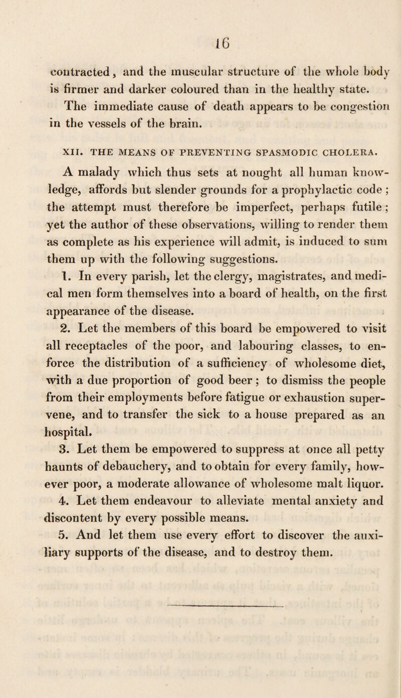 contracted, and the muscular structure of the whole body is firmer and darker coloured than in the healthy state. The immediate cause of death appears to be congestion in the vessels of the brain. XII. THE MEANS OF PREVENTING SPASMODIC CHOLERA. A malady which thus sets at nought all human know¬ ledge, affords but slender grounds for a prophylactic code ; the attempt must therefore be imperfect, perhaps futile ; yet the author of these observations, willing to render them as complete as his experience will admit, is induced to sum them up with the following suggestions. 1. In every parish, let the clergy, magistrates, and medi¬ cal men form themselves into a board of health, on the first appearance of the disease. 2. Let the members of this board be empowered to visit all receptacles of the poor, and labouring classes, to en¬ force the distribution of a sufficiency of wholesome diet, with a due proportion of good beer; to dismiss the people from their employments before fatigue or exhaustion super¬ vene, and to transfer the sick to a house prepared as an hospital. 3. Let them be empowered to suppress at once all petty haunts of debauchery, and to obtain for every family, how¬ ever poor, a moderate allowance of wholesome malt liquor. 4. Let them endeavour to alleviate mental anxiety and discontent by every possible means. 5. And let them use every effort to discover the auxi¬ liary supports of the disease, and to destroy them.