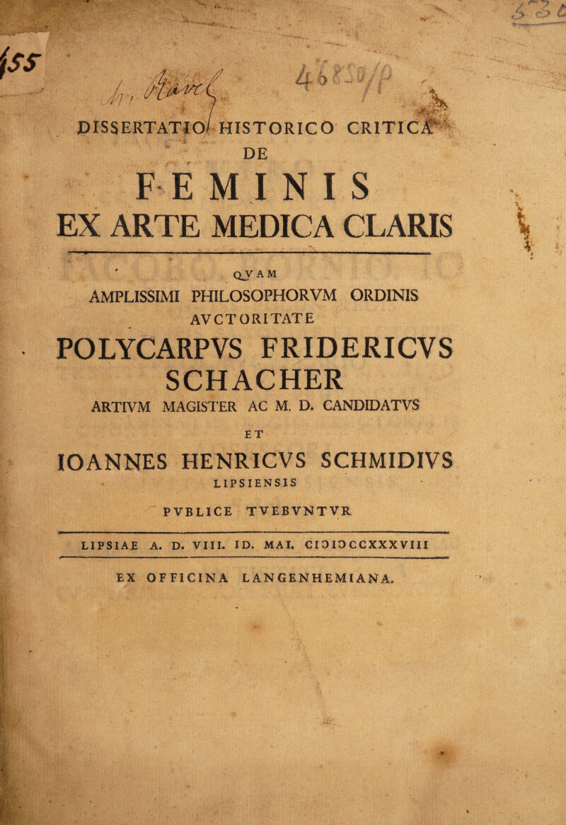 DISSERTATIO/ HISTORICO CRITIC# DE IE MINIS EX ARTE MEDICA CLARIS l ____;__ 4 q_v am AMPLISSIMI PHILOSOPHORVM ORDINIS AVC TORI TATE POLYCARPVS FRIDERICVS SCHACHER ARTIVM MAGISTER AC M. D. CANDIDATVS ET IOANNES HENRICVS SCHMIDIVS LIPSIENSIS PVBL1CE TVEBVNTVR LIPSIAE A. D. VIII. ID. MAI. CIO 10 CCXXX VIII EX OFFICINA LAN GENHEMI AN A.