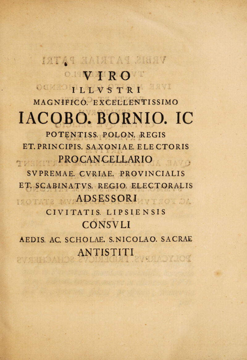 V I RO ILLVSTRI MAGNIFICO. EXCELLENTISSIMO . IC POTENTISS. POLON. REGIS ■'V A A -*■ ' ■ • * '■*- 'I ■-* vK ET. PRINCIPIS. SAXONIAE. ELECTORIS P RO CAN CELLAR IO efe * J • ' • ' 1 • - • • • * - • ‘ . SVPREMAE. CVRIAE. PROVINCIALIS ET. SCABINATVS. REGIO. ELECTORALIS ADSESSORI CIV I TATIS. LI P S I E N S I S CONS V LI AEDIS. AC. SCHOLAE. S.NICOLAO. SACRAE ANTISTITI
