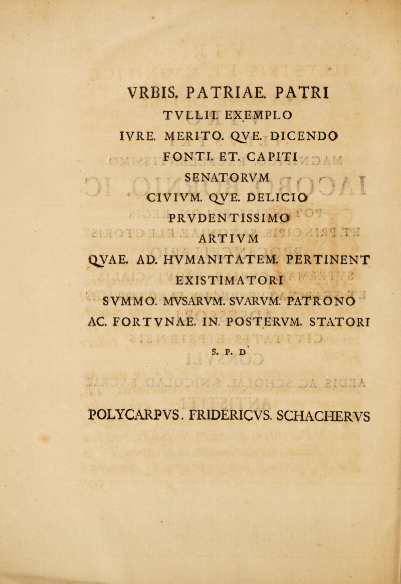 VRBIS. PATRIAE. PATRI TVLLII. EXEMPLO A IVRE. MERITO. QVE. DICENDO FONTI. ET. CAPITI ?■ If f - ' # > -rr c:: i ■ j nrv -■ t* • : V r ; SENATORVM CIVIVM. QVE. DELICIO PRVDENTISSIMO ARTIVM QVAE. AD. HVMANITATEM. PERTINENT EXISTIMATORI SVMMO. MVSARVM. SVARVM. PATRONO AC. FORTVNAE. IN. POSTERVM. STATORI 'J S. P. D POLYCARP VS. FRIDERICVS. SCHACHERVS