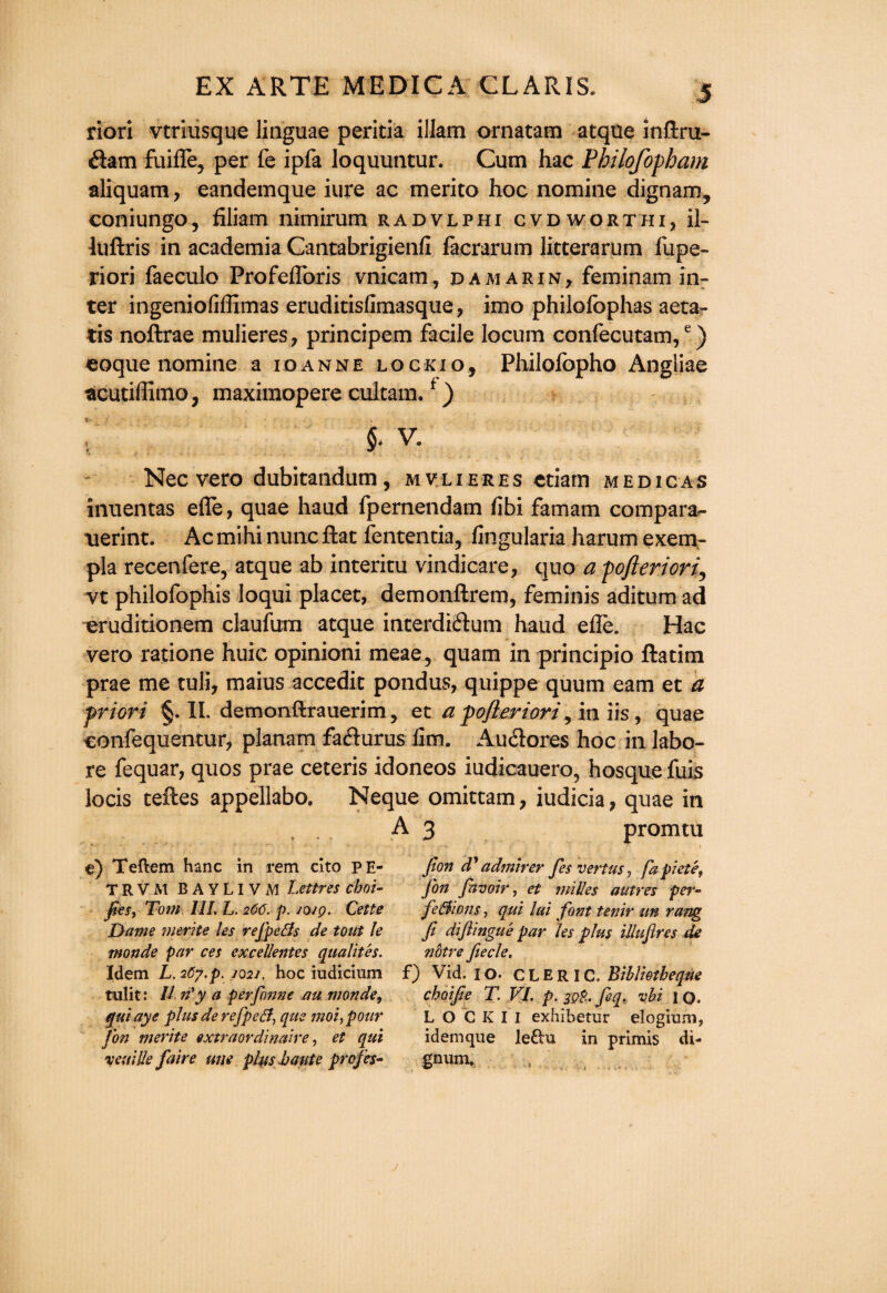 riori vtriiisque linguae peritia illam ornatam atque inftru- dam fuiffe, per fe ipfa loquuntur. Cum hac Philofopham aiiquam, eandemque iure ac merito hoc nomine dignam, coniungo, filiam nimirum radvlphi cvdworthi, il- luftris in academia Cantabrigienfi facrarum litterarum fupe- riori faeculo Profefloris vnicam, damarin, feminam in¬ ter ingeniofiflimas eruditisfimasque, imo philofophas aeta- tis noftrae mulieres, principem facile locum confecutam,e) eoque nomine a ioanne lockio, Philofopho Angliae acutiffimo, maximopere cultam.f) $• V. Nec vero dubitandum , m v li e r e s ctiam medicas inuentas efle, quae haud fpernendam fibi famam compara- uerint. Ac mihi nunc flat fententia, fingularia harum exem- pla recenfere, atque ab interim vindicate, quo a pofteriori? vt philofophis loqui placet, demonftrem, feminis aditum ad eruditionem claufum atque interdidum haud effib. Hac vero ratione huic opinioni meae, quam in principio ftatim prae me tuli, maius accedit pondus, quippe quum earn et a priori §. II. demonftrauerim, et a pojieriori, in iis, quae confequentur, planam fadurus fim. Audores hoc in labo- re fequar, quos prae ceteris idoneos iudicauero, hosque fuis locis teftes appellabo. Neque omittam, iudicia, quae in A3 promtu e) Teftem hanc in rem cito pe- TRVM BAYLIVM Lettres choi¬ ces, Tom III. L. 266. p. /o 19. Cette Dame merite les refpefls de tout le monde par ces excellentes qualites. Idem L. 267.p. 2021. hoc iudicium tulit: II n'y a perfonne au monde, qui aye plus derefpefi, que moi,pour Ton merite extraordinaire, et qui vex;lie faire une plus haute profes- Jlon d? admirer fes vert us, fapiete, Jon (avoir, et milles autres per¬ fections , qui ltd font tenir tin rang fi diftingue par les plus illufires de nbtre ftecle. f) Vid. 10. CLERIC, Biblietheqae choifie T. VI. p. jgp. feq, vbi 1 O. L O C K I I exhibetur elogium, idemque leftu in primis di- gnum.
