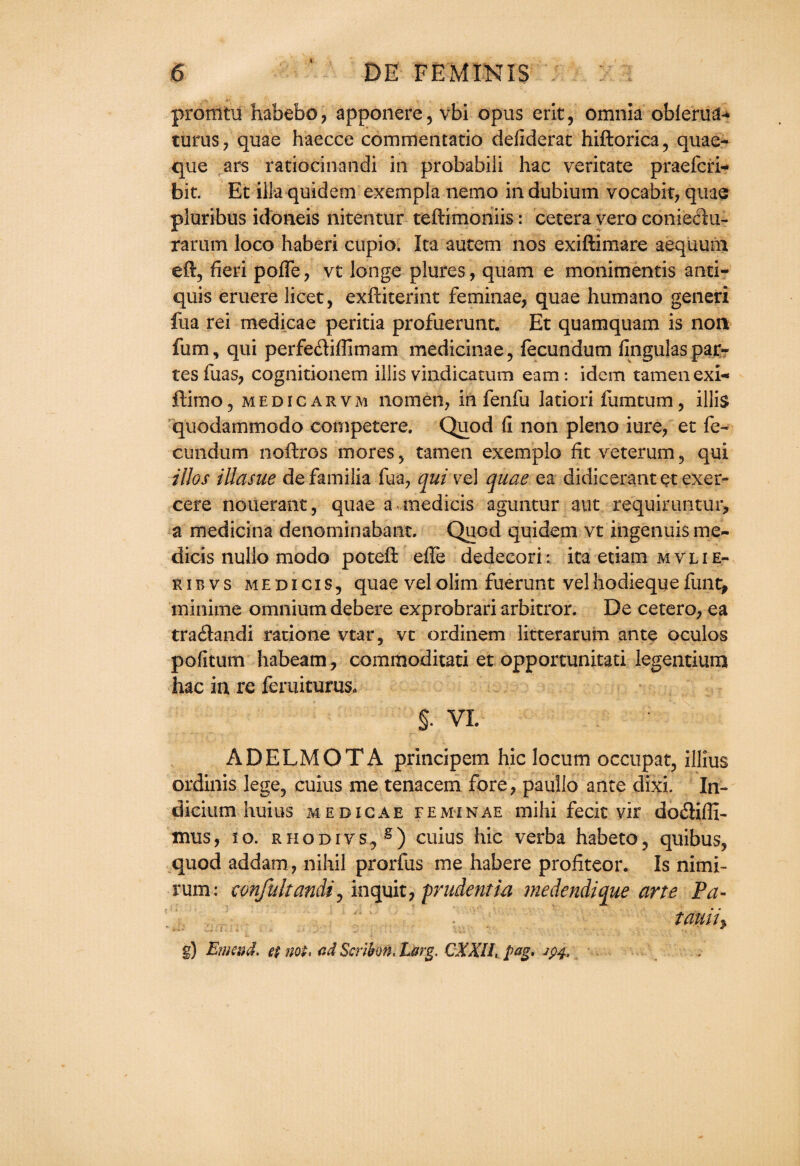 i promtu habebo ? apponere, vbi opus erit, omnia oblerua-* turus, quae haecce commentatio defiderat hiftorica, quae- que ars ratiocin-andi ill probabili hac vericate praefcri- bit. Et illaquidem exempla nemo indubium vocabit, quae pluribus idoneis nitentur teftimoniis: cetera vero conieeru- rarum loco haberi cupio. Ita autem nos exiftimare aequum eft, fieri polfe, vt longe plures, quam e monimentis anti* quis eruere licet, exftiterint feminae, quae humano generi fua rei medicae peritia profuerunt. Et quamquam is non fum, qui perfediffimam medicinae, fecundum fingulas par¬ tes fuas, cognitionem illisvindicatum earn: idem tamenexi* ftimo, medicarvm nomen, in fenfu latiori fumtum, illis quodammodo eompetere. Quod fi non pleno iure, et fe- cundum noftros mores, tamen exemplo fit veterum, qui illos illasue defamilia fua, qui vrel quae ea didicerantet exer- cere nouerant, quae a medicis aguntur aut requiruntur, a medicina denominabant. Quod quidem vt ingenuis me- dicis nullo mode poteft effe dedecori: ita etiam mvlie- ribvs medicis, quae velolim fuerunt velhodiequefunt^ minime omnium debere exprobrari arbitror. De cetero, ea traflandi ratione vtar, vt ordinem litterarum ante oculos pofitum habeam, commoditati et opportunitati legentium hac in re feruiturus. §. VI. ADELMOTA principem hie locum occupat, illius ordinis lege, cuius me tenacem fore, paullo ante dixi. In¬ dicium huius MEDICAE FEMINAE Olilli fecit vif do£Hfll- irms, 10. rhodivs., g) cuius hie verba habeto, quibus, quod addam, nihil prorfus me habere profiteer. Is nimi- rum: eonfultandi0 inquit, prudentia medendique arte Pa- ’ tauiiy g) Emend, ep not, ad Scnbon, Larg. CXXH, pag, jpj, .
