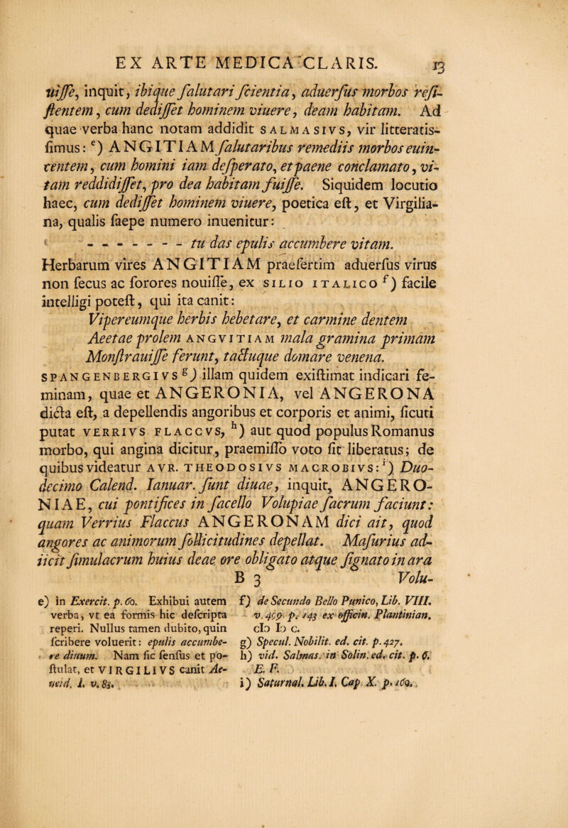 iriffe, inquit, ibique falutari fcientia, aduerfus morbos reft- ftentem, cum deaijjet hominem viuere, deam habitant. Ad quae verba hanc noram addidit salma si vs, vir litceratis- fimus :e)ANGITIAM falutaribus remediis morbos euin- tentem, cum homini iam defperato, etfaerie conclamato, vi- tarn reddidijjet, fro dea habitam fuijfe. Siquidem locutio haec, cum dedijjet hominem viuere, poetica eft, et Virgilia- na, qualis faepe numero inuenicur: ------- /fe das epulis accumbere vitam. Herbarum vires ANGITIAM praefercim aduerfus virus non fecus ac forores nouifte, ex silio iTALicof) facile inteliigi poteft, qui ita canit: Vipereumque herbis hebetare, et carmine dentem Aeetae frolem angvitiam malagramina primam Monjlrauijje ferunt, taSuque domare venena. spangenbergivs ^) illarn quidem exiftimat indicari fe- minam, quae et ANGERONIA, vel ANGERONA di<fta eft, a depellendis angoribus et corporis et animi, ficuti putat verrivs flaccvs, h) aut quod populusRomanus morbo, qui angina dicitur, praemiftb voto fit liberatus; de quibusvideatur avr. theodosivs macrobivs:1) Duo¬ decimo Calend. lanuar.funt diuae, inquit, ANGERO- NIAE, cui pontijices in facello Volufiae facrum faciunt: quam Verrius Flaccus ANGERONAM did ait, quod angores ac animorum foUicitudines depellat. Mafurius ad- licit fimulacrum huius deae ore obligato atque Jignato in ara B 3 1 Volu- e) in Exercit. p. Co. Exhibui autem verba, vt ea formis hie deferipta reperi. Nullus tamen dubito, quin feribere voluerit: epulis accumbe- re diuum. Nam fie fenfus et po¬ pular, etviRGILIVS canit Ae- f) de Seems do Bello Punico, Lib. VIII. v. pt ex officin. Plantinian. do I ) c. g) Specul. Nobilit. ed. cit. p. 427. h) vid. Salmas.' in Solin. ed. cit. p. C, E. F.
