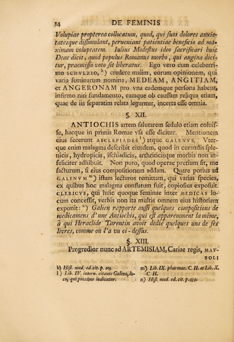 Volupiae propterea coUocatum, quod, quijubs dolores arixie- tatesque dijjhnulant, perueniant patientiae beneficio ad ma- ximam voluptatem. Julius Modeflus ideo facrificari huic Deae dkit r quod populus Rornanus morbo, qui angina dick tuv, praemijjb voto fit liber atus. Ego vero cum celeberri- mo schvlziOj k) credere malim, eorum opinionem, qui varia feminarum noraina , M E D E A M , A N GIT i A M, et ANGERONAM pro vna ea’demque perfona habent, infirmo niti fundamento, eamque ob cauilam reliqua etiam, quae de iis feparatim relata leguntur^ incertaefle omnia. - • §. XIL ANT IOC HIS artem falutarem fedulo etiam coluif- fe, hacque in primis Romae vfa effe dicitur. Mentionem eius fecerunt asclepiades1) atque galenvs, Vter- que enim malagma deferibit eiusdem, quod in curandis fp!e- riicis, hydro picis , ifchiadicis., arthriticisque morbis non in- feliciter adhibuit. Non puto, quod operae pretium fit, me fa<5turum, fi eius compofidonem addam. Quare potius ad galenv m m ) iftam leciuros remittam, qui varias fpecies, ex quibus hoc malagma conflatum fuit, copiofius expofuit. cleric vs, qui huic quoque feminae inter medic as lo¬ cum concefllt, verbis non ita multis omnem eius hifloriam exponit :K ) Galien rapporte aujji quelques compofitions de medicament d’tine Antiochis^ qui ejl ap^ar eminent larneme, a qui Heradide' Tarentin avoir dedie quelques uns de fes livr.es, comme on Va vu ci - dejjiis. §. XIIL Progredior nunc ad ARTEMISIAM, Cariae regis, mav< soli k) Hift. med. ed. cit. p. 103, l) Lib. IV. intern, cit ante Gateno^h* C0} qttiproxwe indicatin'. m) Lib. IX. pharmac. C. II, et Lib, X C. II. n) Hift, med. ed, cit, p>424*