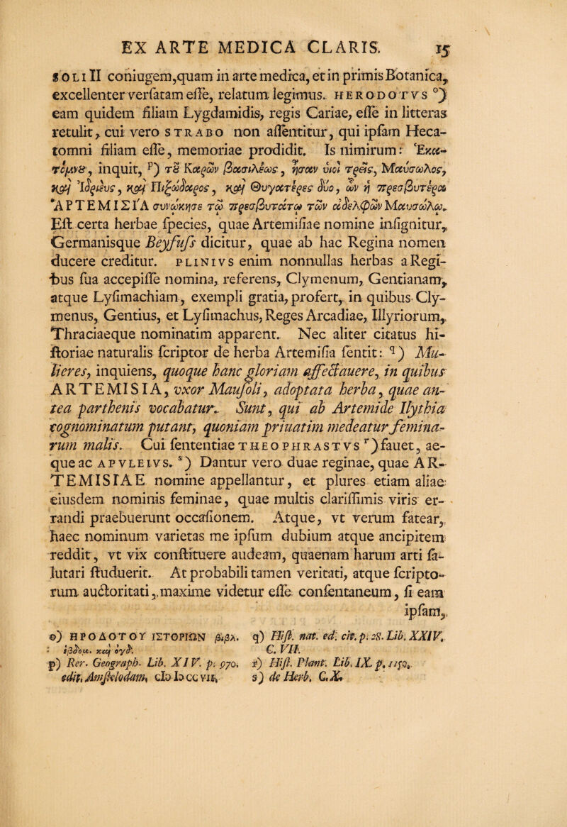 s oli II coniogem?quam in artemedrca, etin prrmisBotanicay excellenter verfatamefte, relatum legimus. herodo rvs °) earn quidetn filiam Lygdamidis, regis Cariae, efle in litteras retulk, cui vero strabo non aflentitur, qni ipfam Heca- tomni filiam efle , memoriae prodidit. Is nimirum: (Exa~ ropws , inquit, p) tS Kotgoov (botaiK&ws,, rjcrotv viol r^etgy hfctvGooXo?, KM *l$gtevs, , km Qvyocrsqss $uo, ouv r\ Kgsc(Huttos *A P T E MISI A cvVteKvics to> 7TgeG@>vTccT(# toov ccSehtpow Motucroohcc* Eft certa herbae fpecies, quae Artemifiae nomine iniignitur,, Germanisque Beyfufs dicitur, quae ab hac Regina nomeii ducere creditur. plinivs enim nonnullas Iierbas aRegi- “bus fiia accepifle no min a, referens, Clymenum, Gentianamr atque Lyiimachiam, exempli gratia, prefercr in quibus Cly- menus, Gentius, et Lyfimachus, Reges Arcadiae, Ulyriorum,, Thraciaeque nominatim apparent. Nec aliter citatus hi- ftoriae naturalis feriptor de herba ArtemifTa fentit: q) Ma¬ li eres, inquiens, quoque hanc gloriam affeSauerey in quibus ARTEMISIA, vxor Maufolir adopt at a herba, quae an¬ te a parthenis vocabaturv Sunt > qui ah Artemide Ilythia tognominatum putant7 quoniam priuatim medeatur femina- rum malts. Cui fententiaetheophrast vs r)fauet5 ae- que ac ap vleivs. s) Dantur vero duae reginae, quae AR- TEMISIAE nomine appellantur, et plures etiam aliae eiusdem nominis feminae, quae multis clariflimis viris er- randi praebueruut occarfionem. Atque, vt verum fatear, haec nomimim varietas me ipfum dubium atque ancipitem reddit, vt vix eonftituere audeam, quaenam harum arti fa- lutari ftuduerit. At probabili tamen veritati, atque fcripto- rum. audoritati ,,maxime videtur efle. confentaneum, fi earn ipfam^ ©) HPOAOTOr ISTOHON /£/3A. q) ffifi. not. ed. at. p, 2$. Lib, XXIV, ijSt'ou. Kccj oyt'. G. VII. p) Rer. Geograph. Lib. XIV. p. pyo, if) Hi ft. Plant. Lib< /X p. lift*