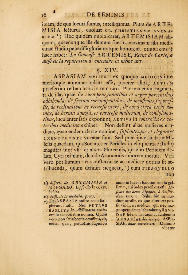 i ipfam, de qua locuti fumus, intelligamus. Plura de A RTE- MI SI A leflurus, euoluat cl. christianvm avena* rivm. 1) Hoc quidem dubio caret, ARTEMISIAM a&* quam, quaecunque ilia demum fuerit, maximam fibi medi- cinae Audio peperiffe gloriam atque honorem. clericvsu) haec habet: Lafameufe ARTEMI S E, Reine de Carie, a dnjji eu la refutation d ’ entendre la meme art. §. XIV. ASPASIAM mvlieribvs quoque MEDicis iure meritoque annumerandam efie, praeter alios, aetivm praefertim teAem hanc in rem cito. Plurima enim fragmen- ta de ilia, quae de cur apraegnantibus et aegre parientibus adhibenda, defoetum corrumpentibus, de menftruis fuppref- fity de reclinatione ac recurfu vteri, de cur a circa vteri no- mas, de hernia aquofa, et varicofa mulierum, de condyloma- tibus, luculenter laris exponunt, a e t i v s in contract a ex ve- teribus medicina exhibet. Non defun t aliae mulieres eru- ditae, quae eodem clarae nomine, fapientesque et elegantes a xenophonte vocatae funt. Sed praecipue laudaturMi- lefia quaedam, qua Socrates et Pericles in eloquentiae Audio magiAra funt vfi: et altera Phocenfis, quae in Perfidem de- lata, Cyri primum, deinde Artaxerxis amorem meruit. Vtri vero potiiTimum artis obAecriciae ac medicae notitia fit at- tribuenda, quum definiri nequeat,v) cum tiraqv ello non t) dijfert. de ARTEMISIA et MA VSOLEO, Lipf. cfo la cc xiv. habita. u) Hi ft- de la median, p. 43 2. v) De A S P A SIA noftro aeuo fcri- pferunt multi. Nee PETRVS BAELIVS in ditfionario critico omiftt tam celebre nomen. Quum vero non fatisfecerit omnibus, vir, nefcio quis, perdo&us fuperiori anno in lucem feriptum emiftt gal- licum, cui index praefixus eft: Hi- ftoire des deux Afpafies, a Amfter- dam) 1737.12. Nihil hie in me¬ dium attulit, ex quo alterutrapos- ftt vindicari medicis, qui nec ma- gnopere de eo laborabunt, ft s V' l- DAE fidem habuerint, feribenti: ’A 2 n A 21 A J, $vo hetigaf. ASPA- SIAE, daae merctrices. Omnino videtur