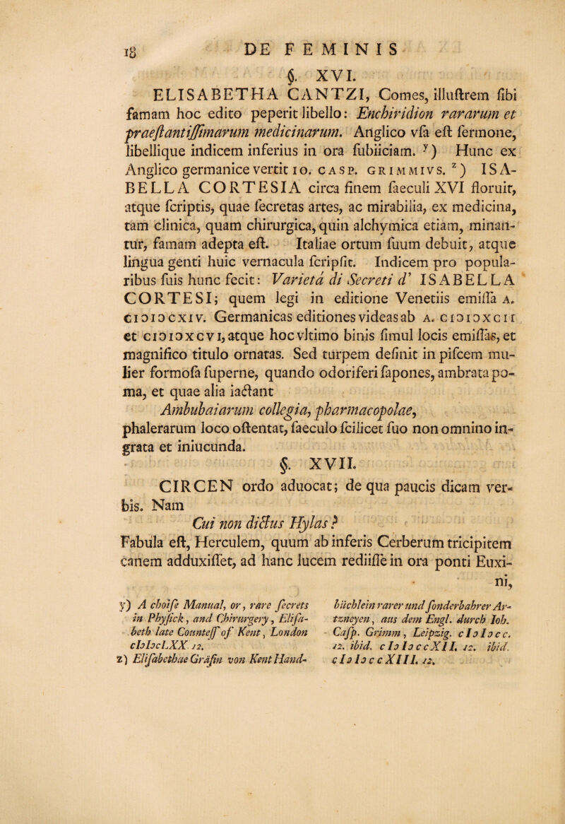 $. XVI. ELISABETHA CANTZI, Comes, illuftrem fibi famam hoc edito peperit Jibello: Enchiridion rararum et praeflantijjimarum medicinarum. Anglico vfa eft fermone, libellique indicem inferius in ora fubiiciam. y) Hunc ex Anglico germanicevertic io. casp. grimmivs. z) ISA¬ BELLA CORTESIA circa finem faeculi XVI floruir, atque fcriptis, quae fecretas artes, ac mirabiiia, ex medicina, tam clinica, quam chirurgica, quin alchymica etiam, minan- tur, famam adepta eft. Icaliae ortum fuum debuit? atque lingua genti huic vernacula fcripfit. Indicem pro popula- ribus fuis hunc fecit: Varietd di Secreti cV ISABELLA CORTESI; quern legi in editione Venetiis emiffa a, cioiocxiv. Germanicas editionesvideasab a. cioioxcir et cioioxcvi* atque hocvJtimo binis fimul locis emiftas,et magnifico titulo ornatas. Sed turpem definic in pifcem mu- lier formofa fuperne, quando odoriferifapones, ambratapo- ma, et quae alia iaftant Ambnbaiarnm collegia, fharmacofolae, phalerarum loco oftentat, faeculo fcilicet fuo non omnino in¬ grata et iniucunda. §. XVII. CIRCEN ordo aduocat; de qua paucis dicam ver¬ bis. Nam Cut non diHus Hylas ? Fabula eft, Herculem, quum abinferis Cerberum tricipitem caiiem adduxiftet, ad hanc lucem rediifle in ora ponti Euxi- ni, y) A choife Manual, or, rare fecrets in Pbyjick, and Cbimrgery, Eli fa- beth late Counteff of Kent, Lo?idon chlocLXX 12. 2) Elifabctbae Grdfm von Kent Hand- liicblein rarer undfonderbabrer Ar- tzneyen, aus dem Engl. durcb lob. Cafp. Grimm , Leipzig, do Id cc. /2. ibid. cIoloccXIL 22. ibid, do lo c c XIIL 22,