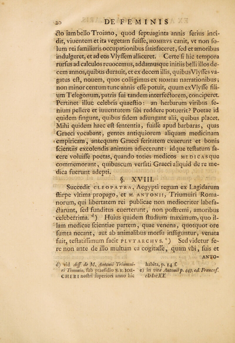 £o iambelloTroiano, quod feptuaginta annis ferius inci- dit, viuentemetita vegetam fuiffe, homervs canit, vc non fo- lum rei familiaris occupationibus fatisfaceret, fed et amoribus indulgeret, etadeosVlyffemalliceret. Certe fi hie tempora rurfus ad calculos reuocemus, addamusque initiis belli illos de¬ cern annos,quibus durauit, et ex decern iliis, quibusVlyffes va- gatus eft, nouem, quos colligimusex homeri narrationibus; non minor centum tunc annis efle potuit, quum exVlyfte fili- umTeIegonum,patris fui tandem interfeftorem, conciperet. Pertinet illuc Celebris quaeftio: an herbarum viribtis fe- niurn pellere et iuuentutetn fibi redderepotuerit? Poetae id quidem fingunt, quibus fidem adiungant alii, quibus placet. Mihi quidem haec eft fententia, fui lie apud barbaras, quas Graeci vocabant, gentes antiquiorem aliquam medicinam empiricam, antequam Graeci feritatem exuerunt et bonis feientiis excolendis animum adiecerunt: idqueteftatum fa- cere voluifle poetas, quando toties medicos medicasque commemorant, quibuscum verfati Graeci aliquid dere me- dica fuerunt adepti. §. XVIII. Succedit cleopatra, Aegypti regum ex Lagidarum ftirpe vltima propago, et m. antonii, Triumuiri Roma- norum, qui libertatem rei publicae non mediocriter labefa- <ftarunt, fed funditus euerterunt , non poftremi, amoribus celeberrima. d) Huius quidem ftudium maximum, quo ii- lam medicae feientiae partem, quae venena, qilotquot ore fumta decant, aut ab animalibus morfu infliguntur, venata fuit, teftatiffimum facit plvtarchvs. e) Sedvidetur fe¬ re non ante de illo multum ea cogitafle, quam vbi, fuis et ANTQ- d) vid. dijf. de M. Antonii Triumui- ri Timonio, fub praefidio S-IMOE- CII £ RI nollri fuperiori anno hie habita, p. 14. f. chhcXX.