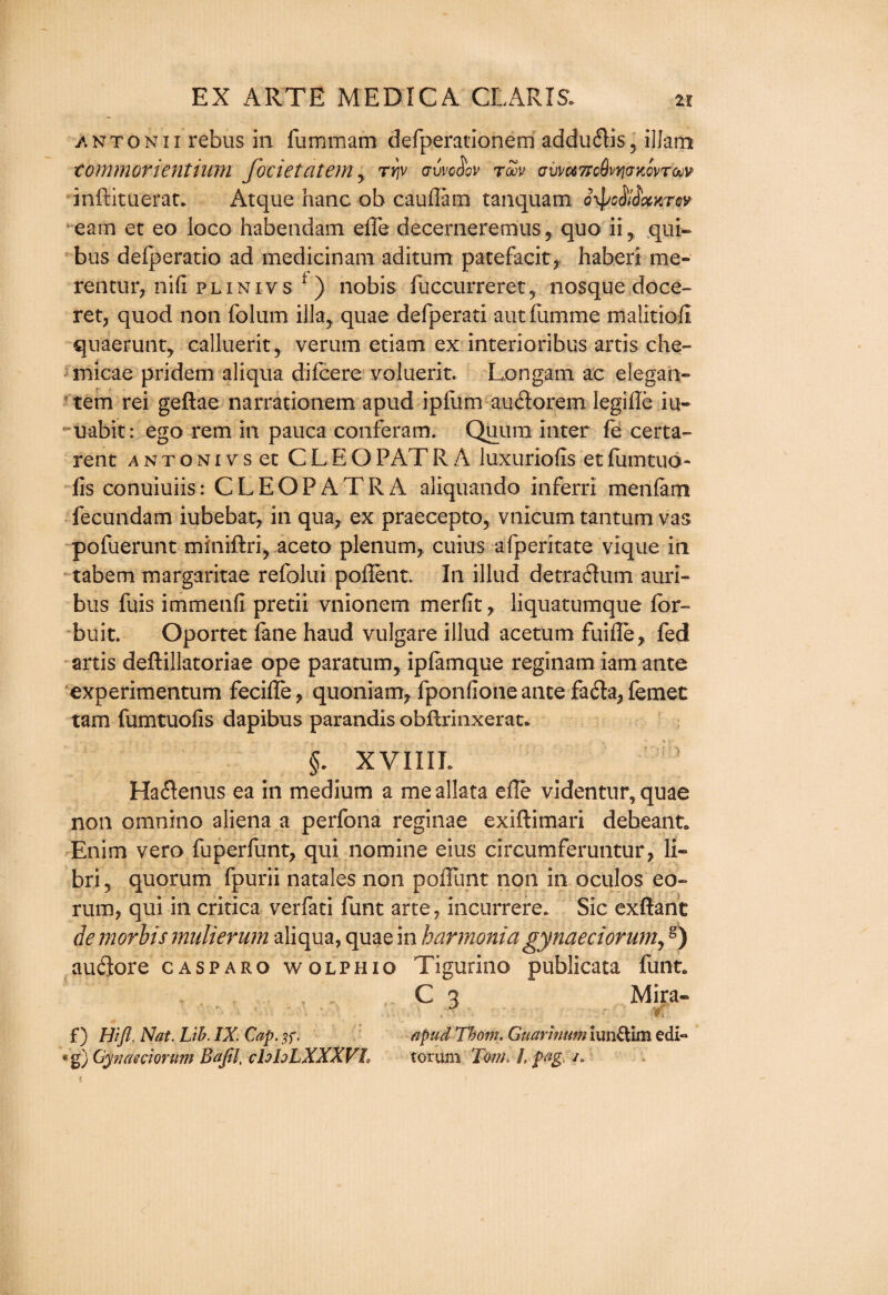 -Antonii rebus in fommam defperationem addu&is? ilJamt tommorientium focietatem y ty\v gvvo^ov roov cvvoiTicSvyjaKovroov inftituerat. Atque hanc ob cauflam tanquam oxpMxKrw earn et eo loco habendam effe decerneremus, quo ii, qui- bus defperatio ad medicinam aditum patefacit, haberi me- rentur, nifi plinivs f) nobis foccurreret, nosque doce- ret, quod non folum ilia, quae defperati autfomme maiitiofi quaerunt, calluerit, verum etiam ex interioribus arris che- micae pridem aliqua difcere voluerit. Lon gam ac elegan- tem rei geftae narrationem apud ipfum auftorem legiiTe iu- uabit: ego rem in pauca conferam. Quinn inter fe certa- rent antoni vs et CLEOPATR A luxuriofis etfomtuo- fis conuiuiis: CLEOPATRA aliquando inferri menfam fecundam iubebat, in qua, ex praecepto, vnicum tantum vas pofoerunt miniftri, aceto plenum, cuius afperitate vique in tabem margaritae refolui pollent* In illud detraifom auri- bus fuis immenfi pretii vnionem merfit, liquatumque for- buit. Oportet fane haud vulgare illud acetum fuifle, fed arris deftillatoriae ope paratum, ipfamque reginam iam ante experimentum fecifle, quoniam, fponfioneantefa61:a,{emet tarn fumtuofis dapibus parandis obfhrinxerat. §. XVIIIL Ha&enus ea in medium a mealkta die videntur, quae non omnino aliena a perfona reginae exiftimari deheant* Enim vero fuperfunt, qui nomine eius circumferuntur, li- bri 5 quorum fpurii natales non poiTunt non in oculos eo- rum, qui in critica verfati font arte, incurrere. Sic exflant de morbis mulierum aliqua, quae in harmonia gynaeciorumy §) auflore casparo wolphxo Tigurino publicata font. C 3 Mira- ■ v ■ . ■ . r f) Hi ft. Nat. Lib. IX. Cap. apud Thom. Guar mum iun&im edi-