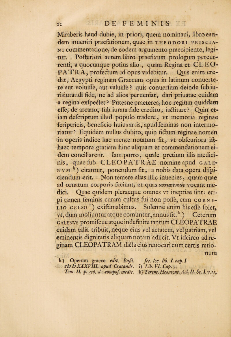 Miraberis haud dubie, in priori, quern nominaui, libro ean- dem inueniri praefationem, quae in t h e o d o r i p r i s c i a- ni commentation©, de eodem argumento praecipiente, legi- tur. Pofteriori autem libro praefixum prologum percur- renti, a quocunque porius alio , quam Regina et C L E Q- PATR A, profedum id opus videbitur. Quis enim cre- dat, Aegypti reginam Graecum opus in latinum conuerte- re aut voluiffe, auc valuifle ? quis conuerfum deinde fub iu- risiurandi fide, ne ad alios perueniat, dari priuatae cuidatn a regina exfpeflet? Putesne praeterea, hoc regium quiddam efle, de arcano, fub iurata fide credito, ia&itare? Quin et- iam defcriptum illud populo tradere, vt memoria reginae fcriptricis, beneficio huius arris, apudfeminas non interm o- riatur? Equidem nullus dubito, quin fiflurn reginae nomen in operis indice hac mente notatum fit, vt obfcuriora ift- haec tempora gratiam hinc aliquam et commendationem ei- dem conciliarent. Iamporro, quale pretium illis medici- nis, quae fub CLEOPATRAE nomine apud gale- nvm h) citantur, ponendum fit, a nobis data opera difpi- ciendum erit. Non temere alias illic inuenies, quam quae ad ornatum corporis faciunt, et quas KcafAtiTixccs vocant me- dici. Quae quidem pleraeque omnes vt ineptiae fint: eri- pi tamen feminis curam cultus fui non poffe, cum corne- lio celso *) exiftimabimus. Solenne enim his efle folet, vt, dum moliuntur atque comuntur, annus fit.k ) Ceterum galenvs promifcue atque indefinite tantum CLEOPATRAE cuidam talia tribuit, neque eius vel aetatem, vel patriam, vel eminentis dignitatis aliquamnotam adiicit. Vt idcirco ad re¬ ginam CLEOPATRAM di61a eius reuocarxcum certis ratio- num h) Operam graece edit. Bajil. fee. loc. lib. 1. cap. I. ch lo XXXVIII. apud Crat an dr. i) Lib. VI. Cap. f. 'Tom, IL p. de eompof medic, k) Terent, Heautont. Act. II. Sc. I, v.//t