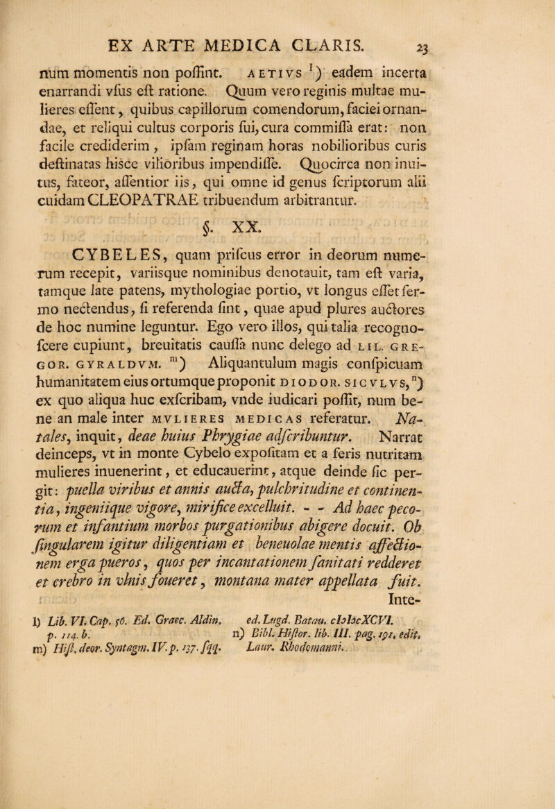 num momentis non poflint. aetivs !) eadem incerta enarrandi vfus eft ratione. Quum vero reginis multae mu- lieres eflent> quibus capillorum comendorum, faciei ornan- dae, et reliqui cultus corporis fui,cura com in ilia erat: non facile crediderim , ipfam reginam horas nobilioribus curis deftinatas hisce vilioribus impendifle. Quocirca non inui- tus, fateor, affentior iis, qui omne id genus fcriptorum alii cuidam CLEOPATRAE tribuendum arbitranuir. §. XX. CYBELES, quam prifcus error in deorum nume- rum recepit, variisque nominibus dcnotauit, tarn eft varia, tamque late patens, mythologiae portio, vt longus efletfer- mo necftendus, fi referenda fine, quae apud plures au6k>re$ de hoc numine leguntur. Ego vero illos, qui talia recogno- feere cupiunt, breuitatis caulla nunc delego ad lil. gre- gor. gyraldvm. m) Aliquantulum magis conipicuam humanitatemeiusortumqueproponit diodor.sicvlvs,11) ex quo aliqua hue exferibam, vnde iudicari poftit, num be¬ ne an male inter mvlieres medicas referatur. Na~ tales, inquit, deae hums Phrygiae adferibuntur. Narrat deinceps, vt in monte Cybelo expofitam et a feris nutritam mulieres inuenerint, et educauerint, atque deinde fic per- git: puella viribus etannis auBa, pulchritudine et continent tia, ingeniique vigor e, mirifice excelluit. - - Ad haec peco- rum et infantium morbos purgationibus abigeve docuit. Oh fmgularem igituv diligentiam et beneuolae mentis affeBio- nem ergapueros, quos per incantationem fanitati redder et et erebro in vlnis foueret, montana mater appellata fuit. Inte- l) Lib. VI. Cap. $6. Ed. Graec. Aldln. ed. Lttgd. Baton, chhcXCVl. p. 114. b. n) BlbL Hiflor. lib. III. pag, /pj, edit* m) Hifi. dear. Syntagm. IV p. 137 ./££• Laur* Rhodomanni.