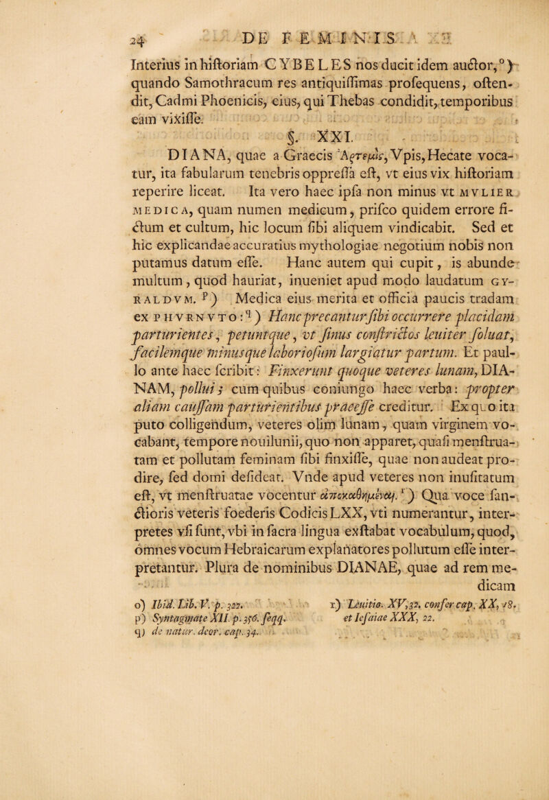 Interius in hiftoriam C Y B E L E S nos ducit idem auflor,0 ) quando Samothracum res antiquiffimas profequens, often- dit, Cadmi Phoenicis, eius, qui Thebas condidit, temporibus earn vixifle, §. XXI. ; DIANA, quae a Graecis Vpis,Hecate voca- tur, ita fabularum tenebris opprefta eft, vt eius vix hiftoriam reperire liceat. Ita vero haec ipfa non minus vt mvlier medic a, quarn numen medicum, prifco quidem errore ft- dum et cultum, hie locum fibi aliquem vindicabit. Sed et hie explicandae accuratius mythologiae negotium nobis non putamus datum efte. Hanc autem qui cupit, is abunde multum, quod hauriat, inueniet apud modo laudatum Gr¬ it aldvm. p) Medica eius merita et officia paucis trad am ex p h v r n v t o:q ) Hanc precanturfibi occurrere -placidam parturientes4 pefunique, vt Jinus conftrictos leuiter foluat, facilemque minus queiaboriofnm largiatur par turn. Et paul- lo ante haec feribit: Finxerunt quo que veteres iunam, DIA- NAM, pollui$ cum quibus couiungo haec verba: propter aliam caujjam qarturientibus praeejje creditur. Ex qi o ita puto colligendum, veteres olitit lunam, quam virginem vo- cabant, tempore nouilunii, quo non apparet, quaff inenftrua- tam et pollutam feminam fibi finxifte, quae nonaudeat pro- dire, fed domi defideat. Vnde apud veteres non inufitatum eft, vt menftruatae vocentur d7icKot8y]fAsvuf.1) Qua voce fan- dlioris veteris foederis CodicisLXX, vti numerantur, inter- pretes vfifunt, vbi infacra lingua exftabat vocabulum, quod? omnes vocum Hebraicarum explanatores pollutum efte inter- pretantur. Plura de nominibus DIANAE, quae ad rem me- dicam d) Ibid. Lib. V. p. 322. p ) Syntagmate XII p\ 3$6. feqq. q) de natur. deor. cap. 34. r) Leuitio. XV,32. confer cap, XX, j8. et Iefaiae XXX, 22. ■4.