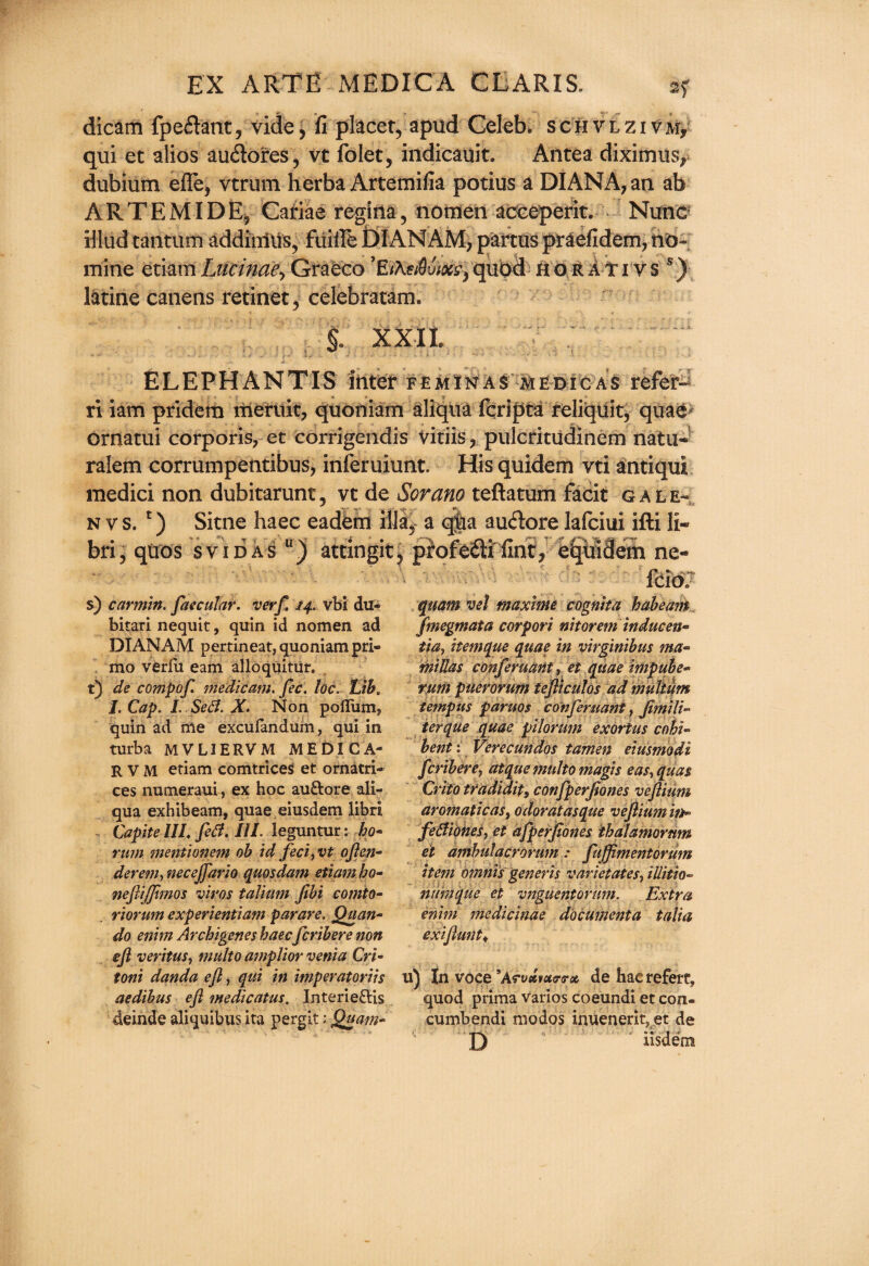 dicam fpeflant, vide, fi placer, apud Celeb, schvlzivm, qui et alios au&ores, vt folet, indicauit. Antea diximusr dubium efle, vtrum herba Artemifia potius a DIANA, an ab ARTEMIDE, Catiae regina, notiien acceperit. Nunc illud rantum addiniUs, fiiille DIANAM, partus praefidem, no¬ mine etiam Lucinae, Graeco quod ho rati vs s) latine canens retinet, celebratam. f XXIL # ELEPHANTIS inter feminas medic as refer- ri iam pridem meruit, quoniam aliqua fqripta reliquit, quae ornatui corporis, et corrigendis vitiis, pulcritudinem natu- ralem corrumpentibus, inferuiunt. His quidem vti antiqul medici non dubitarunt, vt de Scram teftatum facit gale- n v s. *) Sitne haec eadem ilia, a qlaa audore lafciui ifti li- bri, quos svidas u) attingit, profefti fine, equidem ne- ‘-s s) carmin. faecular. verf. 74. vbi du« bitari nequit, quin id nomen ad DIANAM pertineat, quoniam pri- mo verlu earn alloquitUr. t) de compof. medicam. fee. Ucl Lib, I. Cap. I. Se£l. X. Non poflum* quin ad me excufandum 7 qui in turba MVLIERVM MEDICA* R V M etiam comtriceS et ornatri- ces numeraui, ex hoc au&ore ali¬ qua exhibeam, quae eiusdem libri Capite 111, fetf. III. leguntur: bo* rum mentionem ob id feci, vt often* deretn, necejfario quos dam etiam bo* neftijjimos vims talium fibi comto- riorum experientiam parare. Quan- do enim Arcbigenes haec feribere non eft veritus, multo a?nplior venia Cri* toni danda eft, qui in imperatoriis aedibus eft medicatus. Interie&is deinde aliquibus ita pergit: Quam- quam vel maxime cognita habeam Jmegmata corpori nitorem indueen* tut, itemque quae in virginibus nut- miJlas conferuant, et quae impube* rum puerorum tefticulos ad mulium tempus paruos conferuant, ftmili- terque quae pilorum exortus cohi- bent: Verecundos tamen eiusmodi feribere, atque multo magis eas,qua$ Crito tradidit, confperjiones veftium aromatic as, odoratasque veftium in* fetfiohes, et afperftones ihalamornm et ambulacrorum: fujftmentorum item omnis generis varietates, iUitto* ntimque et vnguentorum. Extra enim medicinae document a talia exiftunt♦ u) In voce *Acvsivu<r<rct de hac refere, quod prima varios coeundi et con- cumbendi modos irmenerit, et de D iisdetn