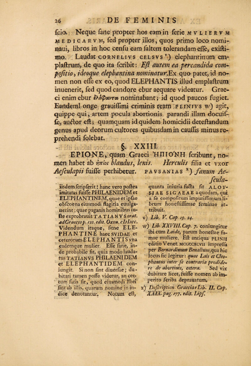 fdo. Neque fane propter hos earn in ferie mvliesvm m e d i c a r v m, fed propter illos ? quos prime loco nomi- naui? libros in hoc cenfu earn faltem tolerandam effe, exifti- mo. La.tfdat cornelivs celsvsv) elephantinum env* plaftrum, de quo ita fcribit: Eft autem ea per Candida com- pojitio, ideoque elephantina nominator dfx quo patet, id no- men non effe ex eo, quod ELEPHANTIS illud emplaftrum inuenerit, fed quod candore ebur aequare videatur. Grae- ci enim ebur i>d(pocvToc nominabant; id quod paucos fugiet. Eanderal onge grauiffimi criminis ream plintvs w) agit* quippe qui, artem pocula abortionis parandi illam docuif- fe, auftor eft; quatnquam id quidem homicidii deteftandum genus apud deorum culcores quibusdamin cauflis minus re~ prehendi folebat. §. XXIII EPIONE, quam Graeci ’HIIIO'NH fcribunt, no¬ men habet ab ratios blandus, tents. Herculis filia et vxor pavsanias x) fanwn Ae- Aefculapii fuiffe perhibetur. aisdemfcripferit J hanc vero poftea imitatas fuiffe PHILAENIDEM et ELEPHANTINEM, quae et ipfae ©bfcoena eiusmodi flagitia euulga- aierint; quae paganis hominibus iu- fte exprobrauit TATIANVS orat. adGraecosp. 122. edit. Oxon. clolocc, Videndum itaque, fitne ELE¬ PHANTINE haec SVIDAE et ceterorum E L E P H A N TIS vna eademque mulier. Effe fane, in- de probabile fit, quia modo lauda- tusTATIANVS PHILAENIDEM et ELEPHANTIDEM con- iungit. Si non fint diuerfae; du- bitari tamen poffe videtur, an cer- turn fatis fit, quod eiusmodi libri ftritab illis, quarum nomine in in¬ dice denotantur. Notum eft? fcula- quanta imuria facia fit ALOV- 51 AE S IG AEAE aquodam, qui a fe corripofitum impuriflimum li- brumr honeftiflimae feminae at- tribuit. vj Lib. V. Cap. ip. 24. w) Lib XXVIII. Cap. 7. coniungimr ibi cum Laide, parum honefke fa- mae muliere. Eft antiqua PLINII editio Venet. mcgccxcvii imprefla per Bernardimm Betmlium^qm. hie locus fie legitur: quae Lais et Cleo- phantus inter fe contraria prodide- re de abortitns, cetera. Sed vix dubitare licet, fuiffe nomen abim- perito feriba deprauatum. k) Defcription. GraeciaeLib. II, Cap, XXIX. pag. 177. edit. Lipf /