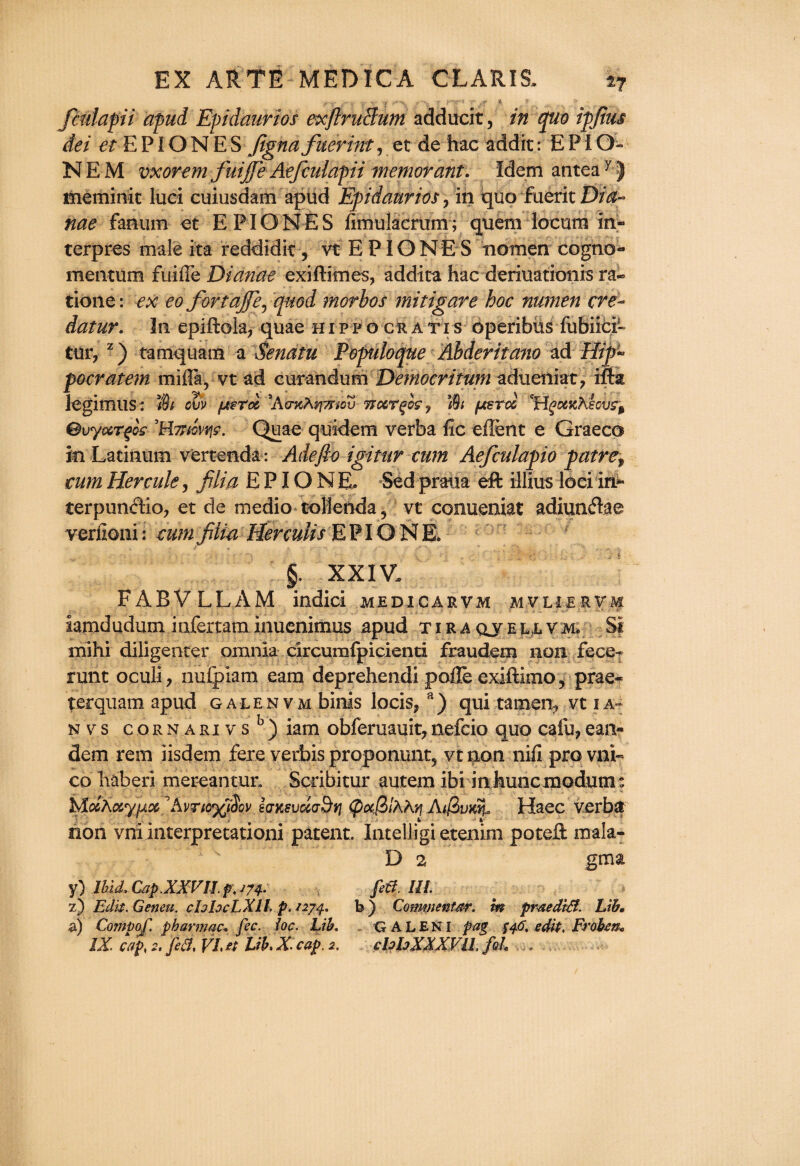 fcidapii apud Epidaurios exflruBum adducit, 5^0 ipfius dei et E PIO N E S fignafuerint, et de hac addit: E P I O- N E M vxorem fuijfie Aefcidapii memorant. Idem anteay J meminit luci cuiusdam apud Epidaurios, in quo fatrit Dia~ nae fanum et EPIONES fimulacriim ; quem locum in- terpres male ita reddidit, vt E PIONE S tiomen cogno- mentum fuiffe Dianae exiftknes, addita hac deriuationis ra~ tione: ex eo fortajfie, quod morbos mitigate hoc numen ere- datur. In epiftola, quae h i p f o cr a ti s operibus fubiici- tur7 z) tamquam a Senatu Populoque Abderitano ad Hip~ pocratem mifia, vt ad curandum Democritum adueiliat, mk legimus: Jfe ol)V fxcroi AcncA^mcv rtccTgoc, ’Mt /xerd 'HgcwKecufy Bvyvcrfis ’Httwrjc. Quae quidem verba lie eflent e Graeco in Latinum vertenda : Adefio igittir cum Aefculapio patref cum Hercule, film E PIO N E. Sed praua eft illius loci in- terpundio, et de medio tollenda, vt comieniat adiundae verfioni: cum fiiia HercuUs E PIO N E. g. XXIV. FABVLLAM indici medicarvm mvliervm iamdudum infertaminuenimus apud tiraqveuvm, Si mihi diligenter omnia circumfpicienti fraudem non fece- runt oculi, nufpiam earn deprehendi pofle exiftimo, prae- terqnam apud galenvm binis locis? a) qui tamen? vt 1 a n v s c or n a ri v s b ) iam obferuauit, nefcio quo cafu, ean- dem rem iisdem fere verbis propommt? vt non nifi pro vid¬ eo liaberi mereantun Scribitur autera ibi in huocmodutm MmAocyjxx Xvncffiov ejKeudaBt] <pufi>lhKv\ AifZvKn, Haec verba non vni interpretationi patent. Intelligi etenim poteft mala- D 2 gma y) Ibid, Cap.XXVn. p.m- fid m z) Edit. Geneu. chhcLXIl. p. 1274. b ) Commentar. m praediB. Lib* a) Comp of. pbarmac* fee. ioc. Lib. GALEN I pag $46. edit, Frobm*