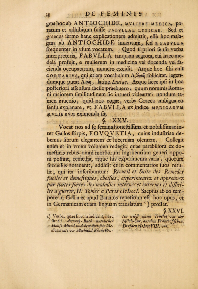 gmahocab ANTIOCHIDE, mvliere medica, pa- yatum et adhibitum fuiffe fabvllae lybicae. Sed ec graecus fermo haiic explicationem admittit, efle hoc mala- gma ab ANTIOGHIDE inuentum* fed a fabvlla frequenter in vfum vocatum. Quod fi priori fenfu verba interpreteris, F A B V L L A tanquam aegrota, cui haec me- dela profuit, e mulierum in medicina vel docenda vel fa- cienda occupatarum, numero excidit. Atque hoc fibi vulc cornarivs, qui etiam vocabulum A//3vxyj follicitat, Jegen- dumqpe putat Amin , latine Liuiae. Atque licet ipfi in hoc pofteriori aflenfum facile praebuero; quum nominis Roma¬ ni maiorem fimilitudinem fic intueri videatur: nondum ta- men inuenio, quid nos cogat, verba Graeca ambigua eo fenfu explanare, vt F A B V L L A ex indice medicarvm ^ vxiERVM eximenda lit* § . XX V. Vocat nos ad fe feminahoneftiflima et nobiliflimae in¬ ter Gallos ftirpis, F O VQVETIA, cuius induftriae de- bemus librum elegantem et lucernam olentem. Collegit enim et in vnum volumen redegit, quae parabiliora ex do- mefticis rebus omni morborum ingruentium generi oppo- ni poflint, remedia, atque his experimenta varia , quorum lucceffiis notauerat, addidit et in commentaries fuos retu- lit, qui ita inferibuntur: Recueil et Suite des Remedes facile s et domefliques, choijies, experiment ez et approuvez par toutesfortes des maladies internes et ext ernes et diffici¬ le s a guerir^ IL Tomes a Paris cIcIxcL Saepius ab eo tem¬ pore in Gallia et apud Batauos repetitum eft hoc opus, et in Germanicam etiam linguam translatum c) proftat. §. XXVI. c) Verba, quae librum indicant, haec ten nebfl einetn Tra&at von der flint : Artzney- Buck niitzlicher Milcb-Cw, ausdem Frantzojijchen* Haufs-Mittel und bewdbrtejlerMe- DtefdencIoJoccVIJI, 8uot dk ament e vor allerhand Krcmckbei-