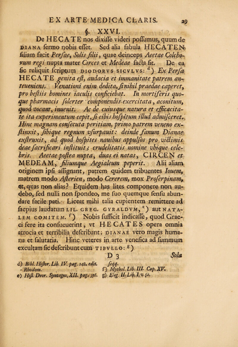 §. XX VL De HECATE nos dixifle videri poflumus, quumde p 1 ana fermo nobis effet. Sed alia fabula HE C A TEN? fiiiam facit Perfae, Solis filii, quae deinceps Aeetae Colcho- nupta mater Circes et Mecleae facia fit. De ea fic reliquit fcriptum diodorvs sicvlvs: d) Ex Perfa HECATE genita eft7 audacia et immanitatepatrem an- teueniens. Venationi enim dedita,Jinihil praeaae caper et, pro beftiis homines iaculis conficiebat. In mortiferis quo- que pharmacis folerter componendis exercitata , aconitum9 quod vacant, inuenit. Ac de cuius que natura et efficqcita- te it a experimentum cepit, Ji cibis hofpitum illud admifceret. Hinc magnamconfecuta peritiam} primo patrem veneno ex- ftinxit, Jibique regnum vfurpauit: deinde fanum Dianae exftruxit, ad quod hofpites nauibus appulfos pro victim!s deaefacriftcari inftituit s crudelitat is nomine vbiqueCele¬ bris. Aeetae poftea nupta, duas ei natas y CIR CE N et MEDEAM, filiumque Aegialeum peperit. Alii aliarn originem ipfi affignant, patrem quidem tribuentes Iouem9 matrem modo Afterien, modo Cererem, mox Proferpinamt et,quas non alias? Equidem has lites componere non au- debo, fed nulli non fpondeo, me fuo quemque fenfii abun» dare facile pad. Liceat mihi talia cupientem remitter# ad faepius laudatum lil. greg. gyraldvm, e) aut nata- lem comitem. f) Nobis fufficit indicafle? quod Grae- cifere ita confueuerint, vt HECATES opera omnia atrociaet terribilia defcribant; dianae vero magis huma- na et falutaria. Hinc veteres in arte venefica ad furnmum excultamficdefcribuntcum tibvllo:^) D 3 Sola dj) Mhh Hiftor. Lib. IK pag. 248. edit. feqq. ' Rhodom. f) Mythol. Lib, ILL Cap, XV°