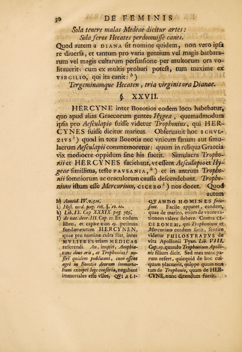 3® Sold tenere malas Medeae dicitur artes: Solaferos Hecates perdomuijfe canes. Quod autem a diana fit nomine quidem, non vero ipfii re diuerfa, et tantum pro varia gentium vel magis barbara- rum vel magis cultarum perfuafione per mukorum ora vo- Ikauerit-3. cum ex multis probari poteft, turn maxime ex: virgilio, qui ita canit: h) Tergeminamaue He eaten 7 tria virginis ora Dianae. § XXVII. HERCYNE inter Boeotios eodem loco habefeatury quo apud alias Graecorum gentes Hygea , quemadmodum apfis pro Aefculapio fuifle videtur Tropbonius, qui HER¬ CYNE S fuiffe dicitur maritus. Obferuauit hoe schvl« 2ivs \) quodin tota Boeotia nec vnieum Fanum aut fimu- lacrurn Aefculapn commemorecur: quum in reliqua Graecia vix mediocre oppidum fine his fuerit. Simulacra Tropbo- mi et HERCYNES faciebant, vt eflenc Aefculapioet Hy~ geae fimillima, tellef avsania, ^) et in antrum Tropho- nii fomniorum ac oraculorum cauila defeendebant. 'Tropho- nium iRum die Menurium7 c i e £ ro 1) nos doeet. Quod eutern Aeneid. IKvp/r, i) Hifi. wed. pag. s?8. f. JO. //• k) LibJX. Cap XXXIX. pag. ygpi l) de nat. dear. III. Cap. 22. Ex eodem Jfbro, et capke eius ip. petimus fundamentum H EJl C Y N E N, quae pro numine culta fxiit, inter M V LI ER ES etram MEDIC A S referendi. An, inquit, Amphia- vans deus &rk, M Tropbonius.? no- flri quidem public ani, cum cjfent agri in Boeotia deorum inmorta- liuni except! lege cenforia, negabant immortales efTe vllos, qvi a LI- QJ AH DO H-O MIN £ S fak- fent. Facile apparet^, eandem* - quae de marito, etiam de vxore ra- tionemvalere debere. Contra Cl- CESQNEM, qui Trophonium et JVLercurium eosdem facit, iqntire videtur PHILOSTRATVS de vita Apollonii Tyan. Lib. VIII. Gtp.sp.quando Trophwium Apolli« nis filium dicit. Sed mea nunc pa- rum refert, quicquid de hoc cub • quam placuerit, quippe quum non tarn de Trophonio, quam de HER- CYNE, nunc dieendum fuerit.