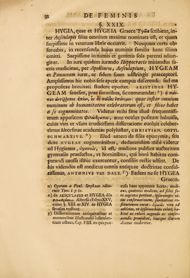 / 9 DE FEMI N IS §. XXIX. HYGIA,quaeet HYGEIA Graece'TyS^fcribitur, in¬ ter Aefculapii Alias omnium maxime nominata eft, et quam faepillime in veterum libris occurrit. Nusquam certe ob^ feruabis, in recenfenda huius numinis familia hanc filiam omitti. Saepiflime in riuniis et gemmis fola parenti adiun- gitur. In hire quidem iurando Hippocratis iniciandus fa- cris medicinae, per ApoUinem, Aefculapium, H Y G E A M et Panace am iurat,ac fidem fuam adftringit praeceptori. Ampliflimus hie nobis fefe aperit campus diflerendi: fed me propofitae breuitati ftudere oportet. aristides HY- GEAM feorfim, praefororibus, ficcommendat: n) rj 7tccv~ roov dvr 1^071 os yitfImv, vjs Srj 7tcaSes htm\)fxoi: quae inftar omnium mrninum ob humanitatem celebratorum eft, et filios habet a fe cognominatos. Videtur mihi fane illud frequentifli- mum appofitum (pthuvfymas, ante oculos pofitum habuifle, cuius vim et vfum eruditiffima diflertatione euoluit celeber- rimus Altorfinae academiae polyhiftor, Christian, gottl. sghwakzivs. Illud autem de filiis eponymis, feu deae hygeae cognominibus, deducendum mihi videtur ad Hygienos, vpemvs, id eft, medicos publica atidoritate gymnafiis praefedos, vt hominibus, qui boni habitus com¬ parand! eaufla ifthic exercentur, confiliis redis adfint. De his videndus eft medicus omnis antiquae dodrinae conful- tiflimus, an ton i vs van dale, p) Eadem nefit HYGEA Graeco- 3i) 0per am a Paul* Stephana edito- cula haec apponere liceat: me di- rum Tom. 1. p. 82. cus, quatenus medicus, ad folos fe- ©) de AESCVLAMO et HYGEA diis re aegrotos pertinet, ipforumque vi- Altorfii cIoIoccXXV, tae conferuationem, Janitatisue re- cuius §. XIII. et XIV. de HYGEA jlitutionem curat: vymvU vero ad feorfim tra£lant. atkletas, vt ip forum bono col ori, ha- p) DifiTertationum antiquitatibus et bitui ac robori augendo ac confer- marmoribus illnftrandis inferuien- uandis prouideat, hineque illorum