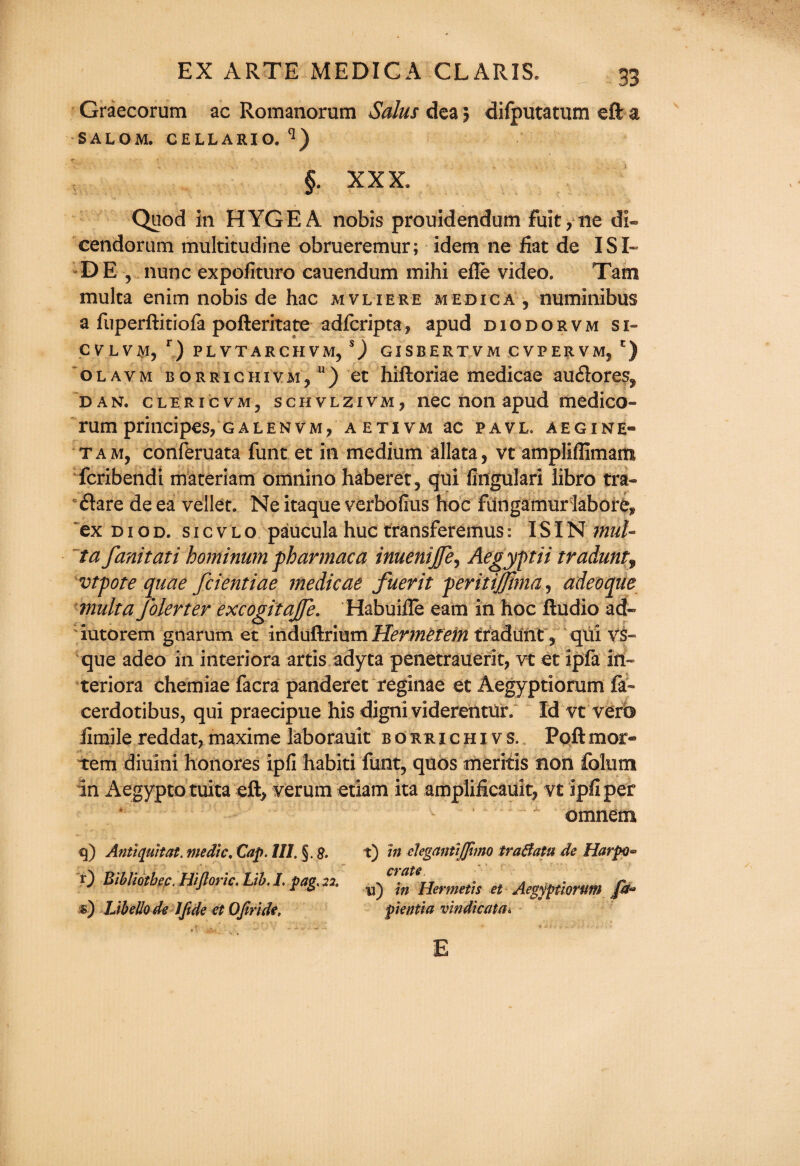 Graecorum ac Romanorum Salus dea 5 difputatum eft a SALOM. CELLARIO. q) §. XXX. Quod in HYGEA nobis prouidendum fuit?ne dl« cendorum multitudine obrueremur; idem ne fiat de I SI¬ DE , nunc expofituro cauendum mihi efie video. Tam multa enim nobis de hac mvliere medica , numinibus a fuperftitiofa pofteritate adfcriptaf apud diodorvm si- CVLVMj r) PLVTARCHVM, S) GISBERTVM CVPERVM, ') olavm borrichivm/) et hiftoriae medicae auflores^ dan. clericvMj schvlzivm, nec non apud medico- rum principes, g a l en v m , aetivm ac pavl. aegine- taMj conferuata funt et in medium allata, vt ampiiflimam fcribendi materiam omnino haberet , qui fingulari libro tra- flare de ea vellet. Ne itaque verbofius hoc fungamur labore* ex d 1 o d. s 1 c v l o paucula hue transferemus: IS IN mul¬ ta fanitati hominum fharmaca inuenijje, Aegyptii tradunt9 vtpote quae feientiae medicae fuerit feritijjima, adeoque multa folerter excogitajfe. Habuifle earn in hoc Audio ad- iutorem gnarum et induftrium Hermefem tradunt 3 qui vs- que adeo in interiora arris adyta penetrauerit, vt et ipfa iii- teriora chemiae facra panderet reginae et Aegyptiorum fa- cerdotibus, qui praecipue his digni videreiltur. Id vt verb fimile reddat, maxime laborauit boruichiys. Poftmor¬ tem diuini honores ipfi habiti funt, quos meritis non folum in Aegypto tuita eft, verum etiam ita amplificauit, vt ipfi per omnem 9) Antiquit at. medic. Cap. HI. §. 0 Bibliothec. Hijloric. Lib. I. pag. 22. s) Libello de I fide et Ofiride, t) in elegantijfimo tra&atn de Harpo^ crate u) in Hermetis et Aegyptiorum fa* pientia vindicata* E
