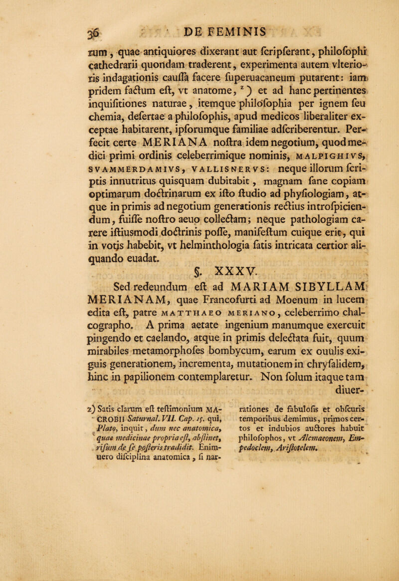 rum , quae antiquiores dixerant aut fcripferant, philofophi cathedrarii quondam traderent, experimenta autem vlterio- ris indagationis caufla facere fuperuacaneum putarent: iam pridem fa&um eft, vt anatome, z) et ad hanc pertinentes inquifitiones naturae, itemque philofophia per ignem feu chemia, defertae a philofophis, apud medicos liberaliter ex- ceptae habitarent, ipforumque familiae adfcriberentur. Per¬ fect certe ME RIAN A noftra idem negotium, quod me- dici primi ordinis celeberrimique nominis, malpighivs, svammerdamivs, vallisnervs: neque illorum fcri- ptis innutritus quisquam dubitabit, magnam fane copiam optimarum doftrinarum ex ifto Audio ad phyfiologiam, at- que in primis ad negotium generationis re&ius introlpicien- dum, fuifte noftro aeuo colledam; neque pathologiam ca- rere iftiusmodi do&rinis pofle, manifeftum cuique erit, qui in votjs habebit, vt helminthologia fatis intricata certior all- quando euadat. $. XXXV. Sedredeundum eft ad MARIAM SIRYLLAM MERIANAM, quae Francofurti ad Moenum in lucetn edita eft, patre matthaeo meriano, celeberrimo chal- cographo. A prima aetate ingenium manumque exercuic pingendo et caelando, atque in primis deleftata fuit, quum jnirabiles metamorphofes bombycum, earum ex ouulis exi- guis generationem, incrementa, mutationem in chryfalidem, hinc in papilionem contemplaretun Non folum itaque tarn diuer- %) Satis clarum eft teftimonium MA- CROBII Saturnal. V1L Cap. qui, Plato, in quit, dum nec anatomicay ’ quaa medicinae propria eft, abfHnet9 rifumde Je pojleris tradidit. Enim- uqvq difciplina anatomica , ft nar- rationes de fabulofis et obfcuris temporibus demimus, primoscer- tos et indubios au£tores habuit philofophos, vt Alcmaeonew, E?n~ pedoclem, Arijlotelem.