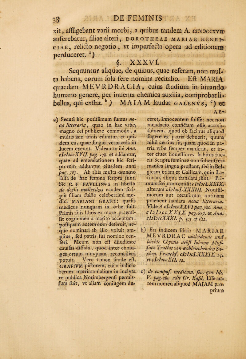 xit, affiigebant varii morbi? a quibus tandem A. cioioccxvir auferebatur,filiae alteri, dorotheae mariae henri-. ciae, relido negotio, vt imperfeita opera ad editionem perduceret. a) §. XXXVI. Sequuntur aliquae, de quibus, quae referam, non mid¬ ea habeas, eorum Tola fere nomina recitabo. Eft MARIA quae dam M E V R D R A CIA 7 cuius ftudium in iuuanda humano genere, per inuenta chemica auxilia, comprobat ii- bellus, qui exftat.b) Mi\IAM laudat galenvs, c) et AE- a) Secuti hie potiflimum fumus wo¬ rn Utter aria, quae in hac vrbe, magno rei publicae commodo, a multis lain arm is eduntur, et qui- dem ea, quae lingua vernacu.la in lucem exeunt. Videanturibi Ann. cfohccXVII. pag jj8- et addantur, quae ad emendationem hie feri- ptorum adduntur eiusdem anni pag. j6j. Ab aliis multa -ommno falfa de hac femina feripta font. Sic C. E- PAVLLINVS in libello de do Bis muUcvihj.is eandem feri- pfit filiam fuiiTe celeberrimi me¬ dia MARIAN! GRAFIi: qualis medicus nunquam in orbe fuit. Primis fuis libris ex more praemi- fit cognomen a marito acceptum : poftquam aaitem eum deferuit, ne- que nominari ab ijlo voluit am- plius , fed patris fui nomine cen- leri. Meum non eft diiudicare cauftas diftidii, quod inter coniii- ges prtutn nunquam reconciliari potuit. Veto tamen limile eft, GRAFIVM pictofem, cui a iudicio rerum matrimonialium in inclyta re publica Norimbergenfi permis* fum fuit, vt aliam coniugem du- ceret, innocentem fuille; nec non mendacio confidlam efte accufe- tionem, quod ob facinus aliquod fugere ex patria debuerit, quum nihil certi.us fit, quam quod in pa¬ tria vrbe Temper manferit, et iu- ter cities honeftiores habitus fue- tit. Scripta feminae non folumGer- manica lingua proftant, fed in Bel- gicam etiamet Gallicam, quin La- tinam, aliqua translata /imt. Pri- inumicriptum emilit chhcL XXIX* alterum clohcLXXXlll Nouiffi- morum aut recuforum notitiam praebent laudata noua litter aria* VideA.chhc.cXXVlpag. ^6. Ann. c Ij Idc c X XIX. fag. 8/7. ex Ann* ehhccXXXl. p. fpj. et 622. b) En indicem libri: MARIAE MEVRDRAG mitleide nde und Uicbte Chymie nebfl lobann Mttfi fiitz TraBat mn XQohlriechenden Sa* cben. Franckf. chhcLXXXlX. 24+ et eloIoccXll* 12# c) de compof medienm. fee. gen. lib* V. pag. 389. edit. Gr. Bajil. E/I'e nu« tem nomen aliquod MAIAM pro* ptium