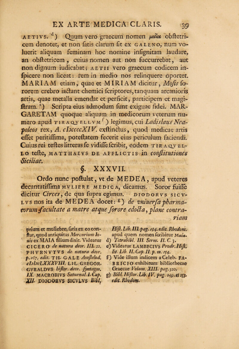 A'E'Ti vs. d) Quum vero graecum nomen pcm obftetrx- cem denotet, et non fatis clarum fit ex gaieno, num vo- luerit aliquam feminam hoc nomine infignitam laudare, an obftetricem , cuius nomen aut non fuccurrebat, aut non dignum iudicabat; aetxi vero graecum codicem in- fpicere non liceat: rem in medio nos relinquere op or let. MARIAM etiarrt, quae et MIRIAM dicitur, Mojts fo~ rorem crebro ia&ant chemici fcriptores^tanquarn arcanioris artis,. quae metalla emendat et perficit, participem et magt- ftram. e) Scripta eius admodum funt exiguae fidei. MAR¬ GARET AM quoque aliquam in medicorum veterum nu- mero apud t i r a qv e l l v m f ) iegimus, cui Ladislaus Nea- poleos rex, A. chccccXIV. exftiri&us, quod medicae artis eflet perkiflima, poteftatem fecerit eius periculum faciendi. Cuius rei teftes litteras fe vidiile fcribiq eodem t i k a clv e l- to tefte, matthaevs de afflictis in conjiitutiones \Skiliae. §. XXXVII. Ordo nunc poftulat, vt de MEDEA, apud veteres deeantatiflima mvliere medic a, dieamus. Soror fuifle dicitur Circes, de qua fupra egimus. diodor vs sicv- Lvsnosita de MEDEA docet: s) de vniuerfa pharma- torum facilitate a matre atcpae for ore edocla, plane contra« riam prium et muliebre, fatis ex eo con- HI ft. Lib. III. pag. 104. edit. Rhodom* flat, quod antiquitas Mercnrium Jo- apud quern nomen fcribitur Met,lat, ms ex MAI A filium dixit. Videatur d) Tetralibi. 111. Serm. II. C. 3. CICERO de natura deor. III. 22. e) Videatur LAMBECIVS Pro dr. Hifti PHVENVTVS de natura deor. lit. Lib. II. Cap. II. p. m. if 4.. p.167. edit. TK. GALE Amftelod, £) Vide ilium indicem a Celeb. FA- cIofocLXXXVIIl. LIL- GREGOR. B RICI O exhibitum bibliothecae GYRALDVS hi ft or. deor. fyntagm. Graecae Volum. XIII. pag. 320* IX M ACROBI VS Serturnal. i. Cap. g) Bill Hiflor. Lib. IV. pag. 24$, ft 2fp XIL DIODORVS SICVLVS T&ibU sdit.Rhodom,