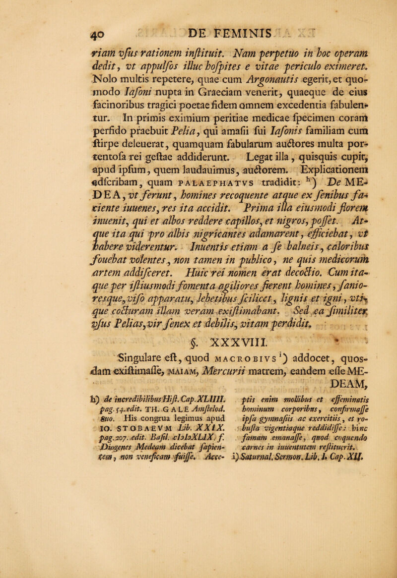riain vfus rationem inftituit. Nam perpetuo in hoc operant dedit, vt appulfos illuc hofpites e vitae periculo eximeret. Nolo multis repctere, quae cum Argonautis egerit?et quo- modo lafoni nupta in Graeciam venerit, quaeque de eius facinoribus tragici poetaefidemomnem excedencia fabulen* tun In primis eximium peritiae medicae fpecimen coratn perfido praebuit Pelia ? qui amafii fui Iafonis familiam cum ftirpe deleuerat, quamquam fabularum auftores multa por- tencofa rei geftae addiderunt. Legac ilia, quisquis cupir, apud ipfum^ quem laudauimus, auftorem. Explicationem sdfcribam, quam palaephatvs tradidit; h) De ME¬ DEA, vt ferunt, homines recoquente atque ex fenibus fa* ciente iuuenes, res it a accidie. Prima ilia eiusmodi fiorem inuenit, qui et aibos reddere capillos, et nigros, pojjet. At- que it a qui pro albis nigric antes adamarent, efficiebat, vt habere viderentur. Inuentis etiam a fe balneis , caloribus fouebat volentes ? non tamen in publico, ne quis medkorum artem addifieret. Huic rei nomen erat decoBio. Cum tta~ que per ifliusmodi fomenta agiliores fierent homines ^fanio- resque^vifo apparatus Jebetibus Jiilicct, lignis et igni, vti% que iCoBuram ittam veram exiflimabant. Sed ea Jimiliter vjus Pelias^vir fenexet debilis^ vitam perdidiu §. XXXVIII Singulare ell, quod macro bivs1) addocet, quos® dam -exiftimallep maiam? Mercurii matrem, eandem effe ME- DEAM, U) de htcredibilibusHift. CapXLUlL fits etiim mollibus et tffeminath pag.^.edit, TH. G A L E Amfelod. hominum corporibus, confirmajfe 8uo. His congrua legimus apud ip fa gynmafiis ac exerchiis, et ro~ IO. ST O BAEV M Lib. XXIX. bufla vigentiaque reddidijfe: hi tic pag.207. .edit. Bafil. claloXLlX. f fatnam emanajfe, quod coqucndo Diogenes Medeam dicebat fapien- carnes in umentiitem rejlituerit. tm 1 non vemfieam fuiffe. Acce~ i) Satumal. Sermon, Lib, /. Cap. X1J.