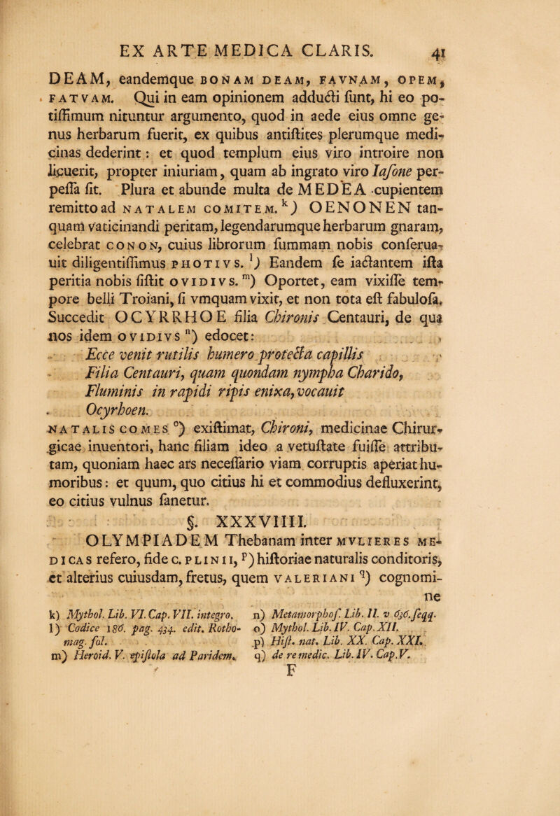 DEAM, eandemque bonam beam, favnam, opem, fatvam, Qui in earn opinionem addu&i funt, hi eo po- tiffitnum nituntur argumento, quod in aede eius omne ge¬ nus herbarum fuerit, ex quibus antiftites plerumque medi- cinas dederint: et quod templum eius viro introire non licuerit, propter iniuriam, quam ab ingrato viro lafone per- pefla fit. Plura et abunde multa de MEDEA cupientem remittoad natalem comitem,11) OENONEM tan* quam vaticinandi peritam, legendarumque herbarum gnaram, celebrat con on, cuius librorum fummam nobis conferua- uit diiigentifiimus photivs. Eandem fe iaftantem ifta peritia nobis fiftit ovidi vs.m) Oportet, earn vixifle tem¬ pore belli Troiani, fi vmquam vixit, et non tota eft fabulofa. Succedit OCYRRBOE filia Chironis Qmtmxi7 de qua nos idem ovidi vs n) edocet: » Ecce venit rutilis burner0 protelia eapiUis Filia Centaurij quam quondam nymph a Charidof Fluminis in rapidi ripis enixa, vocauit Ocyrhoen. natalis comes 0) exiftimat, Chironi, medicinae Chirurv gicae inuentori, hanc filiam ideo a vetuftate fuifie attribu* tarn, quoniam haec ars neceilario viam corrupris aperiat hu** moribus: et quum, quo citius hi et commodius defluxerint5 eo citius vulnus fanetur. §. XXXVIIII. OLYMPIADEM Thebanam inter mvlieres me* d 1 ca s refero, fide c. p l i n i i, p) hiftoriae naturalis conditoris, ct alterius cuiusdam,fretus, quern valeriani*1) cognomi- ne k) Mythol. Lib. VI. Cap. VII. Integra, n) Metamorphof. Lib. II. v 636. feqq. l) Codice 180. pag. 434. edit, Rotho* o) Mythol Lib. IV. Cap. XII. mag. fal. p) Hip, nat* Lib. XX. Cap. XXL, m) Heroid.V. epifiola ad Par idem, q) de re trie die. Lib. IV. Cap, V. V F