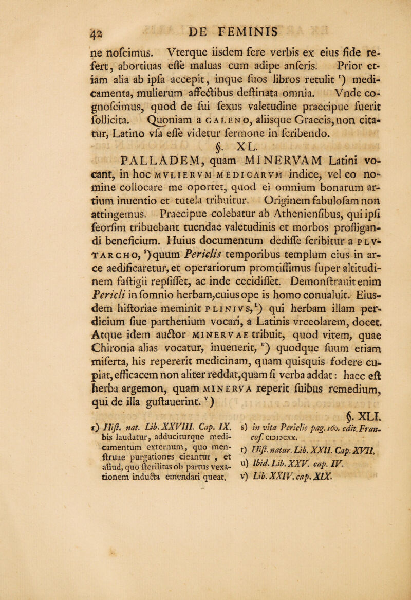 4% ne nofcimus. Vterque iisdem fere verbis ex eius fide re- fert, aborciuas efle maluas cum adipe anferis. Prior et- iam alia ab ipfa accepit , inque fuos libros retulit r) medi- camenta, mulierum affedfibus deftinata omnia. Vnde co- gnofcimus, quod de fui fexus valetudine praecipue fuerit follicita. Quoniam a galeno, aliisque Graecis,non cita- tur, Latino vfa efle videtur fermone in fcribendo. §. XL. PALLADEM, quam MINERVAM Latini vo~ cant, in hoc mvliervm m edi carvm indice, vel eo no- mine collocare me oportet, quod ei omnium bonarum ar- tium inuentio et tutela tribuitur. Originemfabulofam non attingemus. Praecipue colebatur ab Athenienfibus, quiipfi feorfim tribuebant tuendae valetudinis et morbos profligan- di beneficium. Huius documentum dedifle fcribitur a p l v- tarcho, s)quum Peridis temporibus templum eius in ar- ce aedificaretur, et operariorum promtiflimus fuper altitudi- nem faftigii repfifiet, ac inde cecidifiet. Demonftrauitenim Peridi in fomnio herbam,cuius ope is homo conualuit. Eius- dem hiftoriae meminit p l i n i v s, l) qui herbam illam per- dicium fiue parthenium vocari, a Latinis vrceolarem, docet. Atque idem audtor minervae tribuit, quod vitem, quae Chironia alias vocatur, inuenerit, v) quodque fuum etiam miferta, his repererit medicinam, quam quisquis fodere cu- piat, efficacem non aliter reddat,quam fi verba addat: haec eft herba argemon, quam minerva reperit fuibus remedium, qui de ilia guftauerint.v) §. XLL r} Hift. nat. Lib. XXVIII. Cap, IX. s) in vita Periclis pag.160, edit. Fran* bis laudaturs adduciturque medi- ro/^cioiacxx. camentum externum , quo men- t) Hiji. natur. Lib. XXII. Cap. XVII ftruae purgationes cieantur > et aiiudj quo fterilitas ob partus vexa- U1 Lib. XXV. cap. IV1 donem induSta emendari queat, v) Lib. XXIV. cap. XIX.