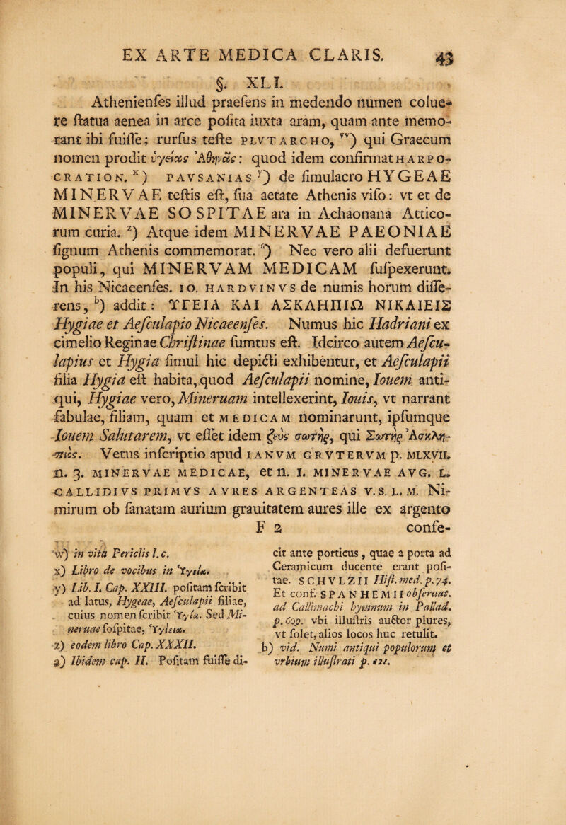 §. XLL Athenienfes illud praefens in medendo numen colue* re ftatua aenea in arce polka iuxta aram, quam ante memo- rant ibi fuifle; rurfiis telle plvtarcho, vv) qui Graecum nomen prodit vyet&s ’A Qfjvas: quod idem confirm at harp o- oration. x) pavsanias ■’) de fimulacro HYGEAE MIN ER V AE teftis eft, fua aetate Athenis vifo: vt et de MINERVAE SOSPITAEara in Achaonana Attico- rum curia. z) Atque idem MINERVAE PAEONIAE lignum Athenis commemorat. a) Nec vero alii defuerunt populi, qui MINERVAM MEDICAM fufpexerunt. In his Nicaeenfes. 10. hardvinvs de numis ho rum difle- rens, b) addit: TTEIA KAI ASKAHIIia NIKAIEIS Hygiae et Aefculapio Nicaeenfes. Numus hie Hadriani ex cimelio ReginaeChriflinae fumtus eft. Idcirco autem Aefcu- lapius et Hygia fimul hie depi<fti exhibentur, et Aefculapii filia Hygia eft habita, quod Aefculapii nomine, louem anti- qui, Hygiae vero, Mineruam intellexerint, louis, vt narrant fabulae, filiam, quam et medicam nominarunt, ipliimque louem Saintarem, vt diet idem (rooTrjg, qui EoorijfAdKKtp &tos. Vetus inferiptio apud ianvm grvtervm p. mlxvir n. 3. MINERVAE MEDICAE, et 11, I. MINERVAE AVG. L* CALLIDIVS PRIM VS AVRES ARGENTEAS V. S. L. M. NL mirum ob fanatam aurium grauitatem aures file ex argento F a confe- y) Lib. L Cap. XXIII. pofitam feribit ad latus, Hygeae, AefcuJapu filiae, cuius nomen feribit cryU. Sed Mi- neruae fofpitae, £rylsta. w) in vita Periclis /. c. Libro de vocibus in cSysla» 2) eodem libro Cap. XXXIL ck ante porticus, quae a porta ad Ceramicum ducente erant pofi- tae. SC.HVLZII Hi ft. med. p. 74. Et conf. SPANHEM-II obfteruat. ad CaUimachi hymnum in Pallad\ p. Cop. vbi illuftris au6tor plures* vt folet, alios locos hue retulit. a) Ibidem cap. 1L Pofitam fmile di- b) vid. Nttmi antiqui populorun) et vrbitm iUuftrati p.
