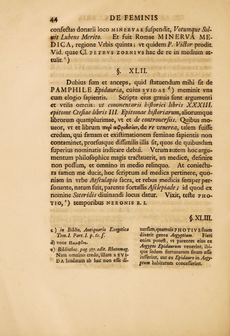 confe£tas donarii loco minervae fufpendit, Votumque Sol¬ vit Lubens Merito. Et fuit Romae MINERVA ME¬ DIC A, regione Vrbis quinta; vt quidem P. ViBor prodit. Vid. quae Cl. petrvs zorniys hac de re in medium at- tulit.c) §. XL II. Dubius fum et anceps, quid fiatuendum mihi fit de FAMPHILE Epidauria, cuius s vid as d) meminit vna cum elogio fapientis. Scripta eius grauis funt argumenti et vtilis omnia: vt commentarii hiftorici libris XXXIII. epitome Ctefiae libris III. Epitomae hijloriarum, aliorumque librorum quamplurimae, vt et de controuerjiis. Quibus mo- ueor5 vt et librum 7te(>) cc(P$g$ktIg)v, de re venerea, talem fuifle credam, qui famam et exiftimationem feminae fapientis non contaminetjprorfusque diffimilis illis fit,quos de quibusdam fuperius nominatis indicare debui. Vtrumautem hocargu- mentum philofophice magis traftauerit, an medice, definire non poffum, et omnino in medio relinquo. At conieftu- ra tamen me ducit, hoc fcriptum ad medica pertinere, quo- niatn in vrbe Aefculapio facra, et rebus medicis Temper per- fonante, natum fait, parente fortaffis Afclepiade; id quod ex nomine Soteridis diuinandi locus datur. Vixit, tefte pho¬ tic, e) temporibus neronxs r. i. c) in Bib Bo« Anti quarto Exegetica Tom. I. Part.l. p. 6i.f. d) voce llup<pfo*i* e) Bibliotbec. pag. 387. edit. Rhotomag. Nam omnino credo, ill am a S VI- D A laudatam ab hac non eiTe di- $. XLIII. 4 s - .. uerfam,quamuis p H O TIV S fuam dixerit gente Aegyptiam. Fieri enim poteft, vt parentes eius ex Aegypto Epidaurum venerint, ibi- que fedem fortunarum fixam efle iufTerint, aut ex Epidauro in Aegy* ptum habitatum conceflerint.
