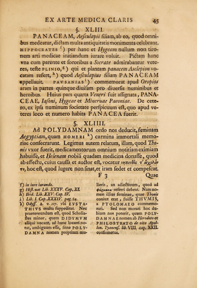 §. XLIIL PANACEAM, Aefculapii filiam, ab eo, quod omni¬ bus medeatur, di£lam multa antiquitatis monimenta celebrant. Hippocrates f) per hanc et Hygeam nullum non tiro- riem arti medicae initiandum iurare voluit. Pidam hanc vna cum parente et fororibus a Socrate admirabantur vete- res, tefte p l i n i o,8 ) qui et plantam panacem Asclepion vo- catam refert, h) quod Aefculapius filiam PANACEAM appellauit. pavsanias1) commemorat apud Oropios aram in partes quinque diuifam pro diuerfis numinibus et heroibus. Huius pars quarta Veneri fuit affignata, PANA¬ CE A E, lafoni, Hygeae et Mineruae Paeoniae. De cete- ro, ex ipfa numinum focietate perfpicuum eft, quo apud ve- teres loco et numero habita PAN ACE A fuerit. §. XL I III. Ad POLYDAMNAM ordo nos deducit,feminatn Aegyptiam,quam homeri k) carmina immortali memo¬ riae confecrarunt Legimus autem relatum? illam, quod Tho- nis vxor fuerit, medicamentorum omnium notitiam eximiam habuifle, et Helenam nobili quadam medicina donafle, quod abeffe&u, cuius caufta et au<ftor eft, vocatur vrj7r.sy$h r ot%o7\oy T€j hoc eft, quod lugere nonfinat,et iram fedet et compefcat. F 3 Quae f) in lure lurando. g) HiJl. nat Lib. XXXV. Cap* XL h) Ibid. Lib. XXV. Cap. IV. i) Lib. I. Cap.XXXIV. pag.84. 10 Odyf A. v..22j> vbi EVSTA- T HI V S multa fuppeditat. Nec praetereundum eft, quod Scholia- ftes minor, quem DIDYMVM r aliqui vocant, ad hunc locum no- tat, ambiguum eiTe, fitne p o L V- D A M N A nomen proprium mu- lieris, an adie&iuum, quod ad <pxeH<zxa referri debeat. Nam no¬ men illius feminae, quae Thoms coniux erat , fuifte THVMIS, a PTOLOMAEO commemo- rari. Sed non morari hoc du« bium nos poterit, quum p O LY- DAMNAE nomen ab Herodoto et PHILOSTRATO de vita Apol¬ lon, Tyanenf. lib. VIII. cap. XXII. confirmetur.