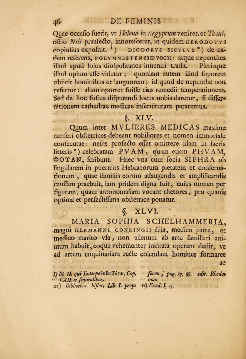 Quae occafio fuerit, vt Helena in Aegyptum veniret, etThom, oftio Nili praefedo, innotefceret, id quidem herodotvs eopiofius expofuit. ]) diodorvs sicvlvs1) de ea- dem referens, polymnestenearnvocat: atque nepenthes illud apud folos diofpolitanos inueniri tradit. Plerisque jllud opium efle videtur ; quoniam autem illud fbporem obiicit hominibus et languorem ; id quod de nepenthe non refertur : aliam oportet fuiffe ekis remedii temperationem* Sed de hoc fufius difputandi locus nobis daretur, fi differ* tationem cathedrae medicae inferuituram pararemus. §. XLV. Quum inter MVLIERES MEDIC AS maxime cenferi obfletrices debeant nobiliores et nomen immortale confecutae: nefas profedo effet emitters illam in facris litteris n) celebratam PVAM, quam etiam PHVAM, OOTAN, feribunt. Haec vna cum focia SIPHRA ob iingularem in puerulos Hebraeorum pietatem et conferua- tionem , quae familiis eorum adaugendis et amplificandis cauffam praebuit, iam pridem digna fuit, cuius nomen per figuram, quam antonomafiam vocant rhetores* pro quauis optima et perfediffima obftetrice ponatur, f XLVI. MARIA SOPHIA S CHELHAMMERIA, magni hermanni coniingu filia, medico patre, ec medico marito vfa, non alienum ab arte familiari ani~ mum habuit, eoque vehementer incitata operam dedit, vc ad artem coquinariam rede colendam homines formaret ; , . ae .... • ■, . - , . - • ' • ’ ' : ■ ' - • v -u * 7 . l) lib. II qui Euterpe infedbitur, Cap. finem , pag. 87, 82. idk, RMo* CXIl.et fiquentibus, man. m) BibUothec. bifiort Lib. I. prope n) Exod* I7 /;, V.