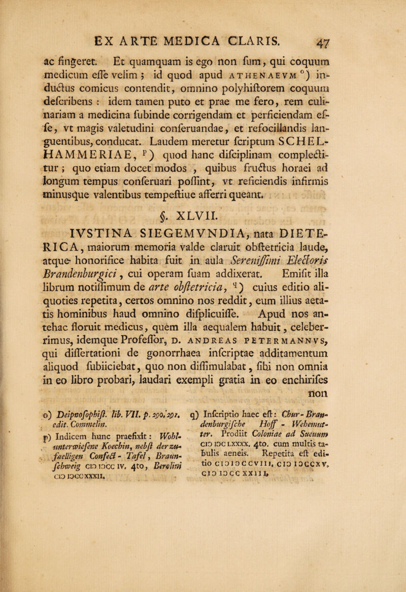 ac fingeret. Et quamquam is ego non fum ? qui coquum medicum efle velim ; id quod apud athen aevm °) in* du<flus comicus contendit, omnino polyhiftorem coquum defcribens : idem tamen puto et prae me fero, rem culi- nariam a medicina fubinde corrigendam et perficiendam ef¬ fe 7 vt magis valetudini conferuandae, et refociilandis lan- guentibus, conducat. Laudem meretur fcriptum S C H E L- HAMMERIAE, p) quod hanc difciplinam compledi- tur ; quo etiam docet modos , quibus fruflus horaei ad Jongum tempus conferuari poffint, vt reficiendis infirmis minusque valentibus tempeftiue afferri queant. §. XLVII. IVSTINA SIEGEMVNDIA, nata DIETE- RICA, maiorum memoria valde claruit obftetricia laude, atque honorifice habita fuit in aula Serenijjtmi Elecioris Brandenburgici, cui operam fuam addixerat. Emifit ilia librum notiflimum de arte obftetricia 7 cuius edicio ali- quoties repetita, certos omnino nos reddit, eum illius aeta- tis hominibus haud omnino difplicuifle. Apud nos an- tehac floruit medicus, quem ilia aequalem habuit ? celeber- rimus, idemque Profeflbr, d. andreas petermannvs, qui diflertationi de gonorrhaea infcriptae additamentum aliquod fubiiciebat, quo non diflimulabat y fihi non omnia in eo libro probari, laudari exempli gratia in eo enchirifes non ©) Deipvofophift. lib. VII. p. 2pQ,'2pf, edit. Commelin. p) Xndicem hunc praefixit: WohU unterwiefene Koecbin, nebfi derzu- faelligen Confetf - Tafel, Braun- febweig ci3 iocc iv» 4to; Berelim CIO IOGCXXXll* q) Xnfcriptio Haec eft: Chur - Bran* denburgifche Hoff - Wehemut- ter. Prodiit Coloniae ad Sueuum cid ioc lxxxx. 4to. cum multis ta- Bulis aeneis. Repetita eft edi- tio cioioccvni, cio idecxv> CIO IOCC XX13 I#