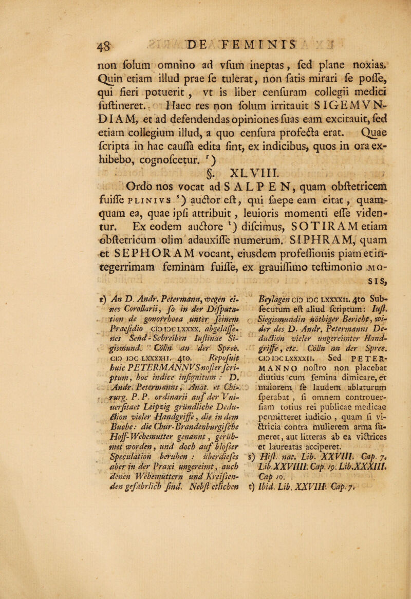 non folum omnino ad vfum ineptas, fed plane noxias. Quin etiam illud prae fe tulerat, non fatis mirari fe pofle, qui fieri potuerit , vt is liber cenfuram collegii medici fuftineret. Haec res non folum irritauit SIGEMVN- DIA M, et ad defendendas opiniones flias earn excitauit, fed eciam collegium illud, a quo cenfura profeda erat. Quae fcripca in hac caufla edita fint, ex indicibus, quos in ora ex- hibebo, cognofcetur. r) §. XL VIII. Ordo nos vocat ad S A L P E N, quam obftetricem fuifle plinivs s) auftoreft, qui faepe earn citat, quam.- quam ea, quae ipfi accribuit, leuioris momenti e(Te viden- tur. Ex eodem au&ore l) difcimus, SOTIRAM etiam obftetricum olim adauxifle numerum. SI PH RAM, quam et SEPHORAM vocant, eiusdem profeflionis piametiri- tegerrimam feminam fuifle, ex grauiflimo teftimonio mo- s i s, r) An D. Andy. Peter maim, roegen eU Beylagen cio ioc lxxxxii. 4to Sub- ties CoroUarii) fo in der Difputa- fecutum eft aliud fcriptum: Iuft. tion de gonorrhoea unier feinem Siegismundin nothiger Berichf, Praejidio cioioclxxxx. abgejajfe. der des D. An dr, Petermanns De¬ nes Send -Scbreiben Iujlinae Si- duBion vieler ungereimter Hand- gismund. Colin an der Spree» griffe, etc. Colin an der Spree. CKO idc lxxxxii. 4to. Repofuit cioioclxxxxii. Sed PETER- huic PETERMANNVSnofierfieri- MAN NO noftfo non placebat ptum, hoc indiee infignitum : D. diutius cum femina dimicare, et An dr. Petermanns, An at. et Chi- maiorem fe laudem ablaturum rurg. P. P. ordinarii auf der Vni- fperabat , ft omnem controuer- uerfitaet Leipzig grundliche Dedtt- ftam totius rei publicae medicae ilion vieler Handgriffe, die in dem permitteret iudicio , quam ft vi- Buche: die Chur- Brandenhurgifche ftricia contra mulierem arma fu- Hojf- Wehemutter genannt, geriih- meret, aut litteras ab ea vi&rices met xvorden, und doch auf hlofser et laureatas acciperet. Speculation heruhen : uberdiefies s) Hifi. nat. Lib. XXVI11. Cap. 7, ether in der Praxi ungereimt, auch Lib.XXVlilt. Cap. 19. Lib.XXXUL denen Wehemiittern und Kretfsen- Cap /o. den gefdbrlich find. Nebfi etUcbett t) Ibid. Lib. XXVIII. Cap. 7*