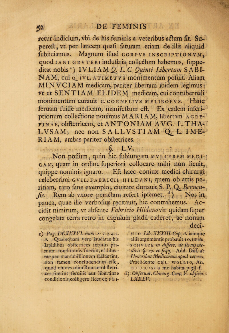 retur indicium, vbi de his feminis a veteribus a&um fit. Su- pereft,vt per lancem quafi faturam etiam de illis aliquid fubiiciamus. Magnum illud corpvs inscriptionvm, quod i a ni grvteri induftria collegium habemus, fuppe- ditat nobis c) 1VLIAM 0. L. C. Ouinti Libert am SABI- NAM, cui ivl. atimetvs monimentum pofuit. Aliam MINVCIAM medicam, pariter libertam ibidem legimus: Vt et SENTIAM ELIDEM medicam,cuicontubernali monimentum curauit c. cornelivs meliboevs. Hanc feruam fuifte medicam, manifeftum eft. Ex eadem infcri- ptionum colle<ftione nouimus MARIAM, libertam agre- pinae, obftetricem, et ANTONIAM AVG. L.THA^ LVSAM; nec non S ALLVSTIAM L. I ME~ RIA M, a mb as pariter obftetrices. §. LV. Non pofium5 quin hie fubiungam mvli erem medi- c.AM,quamin ordine fuperiori collocate mihi non licuit, quippe nominis ignaro. Eft haec coniux medici chirurgi celeberrimi gvil. fabricii hildani, quern ob artis pe« ritiam, raro fane exemplo, ciuitate donauit S. P* Bernen-* Jis. Rem ab-vxore peratftam refert ipfemet. d) Nos in pauca, quae ille verbofius recitauit, hie contrahemus. Ac- cidit nimirum, vt abfente Fabricio Hildano vir quidamfuper congelata terra retro in capulum gladii caderet, ac nonam deci- c) Pag. DCXXXV1. mm. /. 2. 34,-f. 6. Quamquam vero laudatae his lapidibus obftetrices feruilis pri- ■ mum conditlonis fuerint, er liber- . tae.per manumillionem fa£laefint? non tamen concludendum elfe, quod omnes olim Romae obftetri- ces fuerint feruilis aut libertinae condirionis.colligere licet ex p n- N 1 o Lib. XXXIII. Cap. 6. iamque aliis argumentis probauit i o. henr, schvlze in dijfert. de fends me~ diets §. 29, et feqq. Add. Did/ de Honmibus Medicorum apud veteres, Praelidente cel. wolli o, An, cioioccxxx a me habita,p.38-£ d) Ob fern at. Cbirurg. Cent, V. obfem. LXXXV. .. .