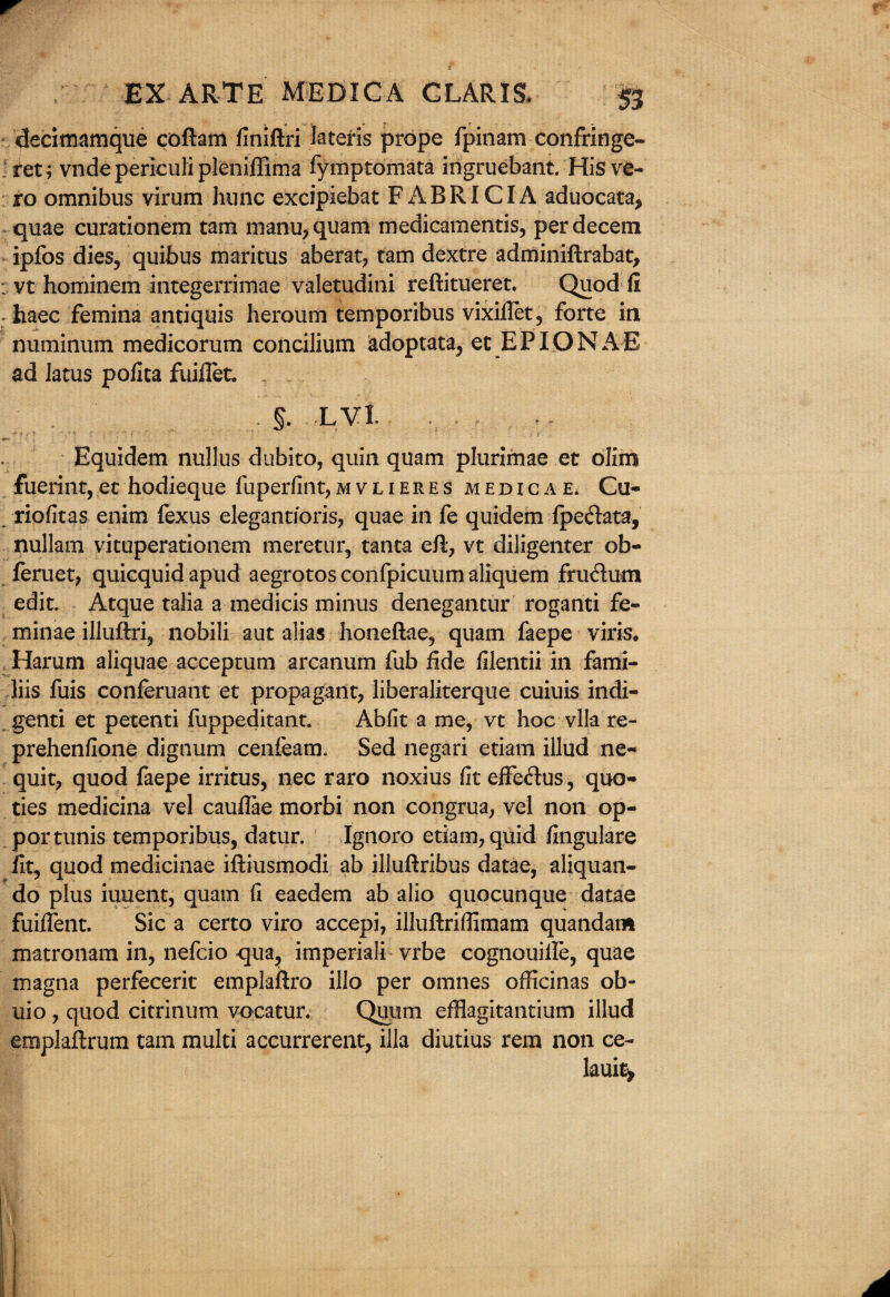 decimamque coftam finiftri Iateris prope fpinam confringe- ret; vndepericulipleniffima fymptomata ingruebant. Hisv£- ro omnibus virum hunc excipiebat FABRICIA aduocata* quae curationem tam manu,quam medicamentis, perdecem ipfos dies, quibus maricus aberat, tam dextre adminiftrabat, vt hominem integerrimae valetudini reftitueret. Quod fi haec femina antiquis heroum temporibus vixiftet, forte in numinum medicorum concilium adoptata, et EPIONAE ad latus pofita fuifiet. . §. LVl Equidem nullus dubito, quin quam plurimae et olim fuerint,et hodieque fuperfint,mvlieres medicae. Cu- riofitas enim fexus elegantioris, quae in fe quidem fpe&ata, nullam vituperationem meretur, tanta eft, vt diligenter ob- feruet, quicquidapud aegrotosconfpicuumaliquem frudum edit. Atque talia a medicis minus denegantur roganti fe- minae illuftri, nobili aut alias honeftae, quam feepe viris. Harum aliquae acceptum arcanum fub fide filentii in fami- liis fuis conferuant et propagant, liberaliterque cuiuis indi- genti et petenti fuppeditant. Abfit a me, vt hoc vlla re- prehenfione dignum cenfeam. Sed negari etiam illud ne~ quit, quod faepe irritus, nec raro noxius fit effedus, quo- ties medicina vel cauflae morbi non congrua, vel non op- portunis temporibus, datur. Ignoro etiam, quid fingulare fit, quod medicinae iftiusmodi ab illuftribus datae, aliquan- do plus iuuent, quam fi eaedem ab alio quocunque datae fuiflent. Sic a certo viro accepi, illuftriflimam quandam matronam in, nefcio qua, imperiali vrbe cognouille, quae magna perfecerit emplaftro illo per omnes officinas ob- uio , quod citrinum vocatur. Quiim efflagitantium illud emplaftrum tam multi accurrerent, ilia diutius rem non ce- lauit>