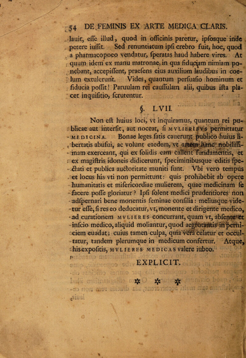 lauit, efle illud, quod in officinis paretur, ipfosque hide petere iufllt. Sed renuntiatum ipfi crebro fuit, hoc, quod a pharmacopoeo vendatur, fperatas haud habere vires. At quum idem ex manu matronae.in qua fidi^am nimiam po- nebant, accepiflfent, praefens eius auxilium kudibus in coe~ him extulerurit. Vides, quantum perfuafio hominum et fiducia pofllt! Paruulam rei cauffolam alii, quibus ifta pla¬ cet inquifitio, fcrutentur. §. LVIL ‘ Non eft hums loci, vt inquiratnus, quantum rei pu- blicae aut interfit, aut noceat, fi mvlierib vs permittatur * medi gin a. Bonae leges fatis cauerunt publico huius li- bertatis abufui, ac volunt eaedem, vt a&£mAhahc nobiliffi- - mam exerceant, qui ex folidis eatfl • cMfehrTMdarriaitis, et i ex magiftris idoneis didicerunt, fpeciminibusque editis fpe- flati et publica au&oritate muniti font. Vbi vero tempus ec locus his vti non permittunt: quis prohibebit ab opere humanitatis et mifericordiae mulierem, quae medicinam fe facere poffe gloriatur ? Ipfi folent medici pruderitiores non adfpernari bene monentis feminae confilia: meliusque yide- tur efle, fi res eo deducatur, vt, monente et dirigente medico, ^ad curationem mvlIeres-concurrant, quam vt, abfenteHat infcio medico, aliquid moliantur, quod aep6t^ids4i^efhi-- t ciem euadat; cuius tamen culpa, quiavcKcelatur et occul- tatur, tandem plerumque in medicum confertur. Atque* c hisexpofitis, mvlieres medicas valere iubeo. t* EXPLICIT.