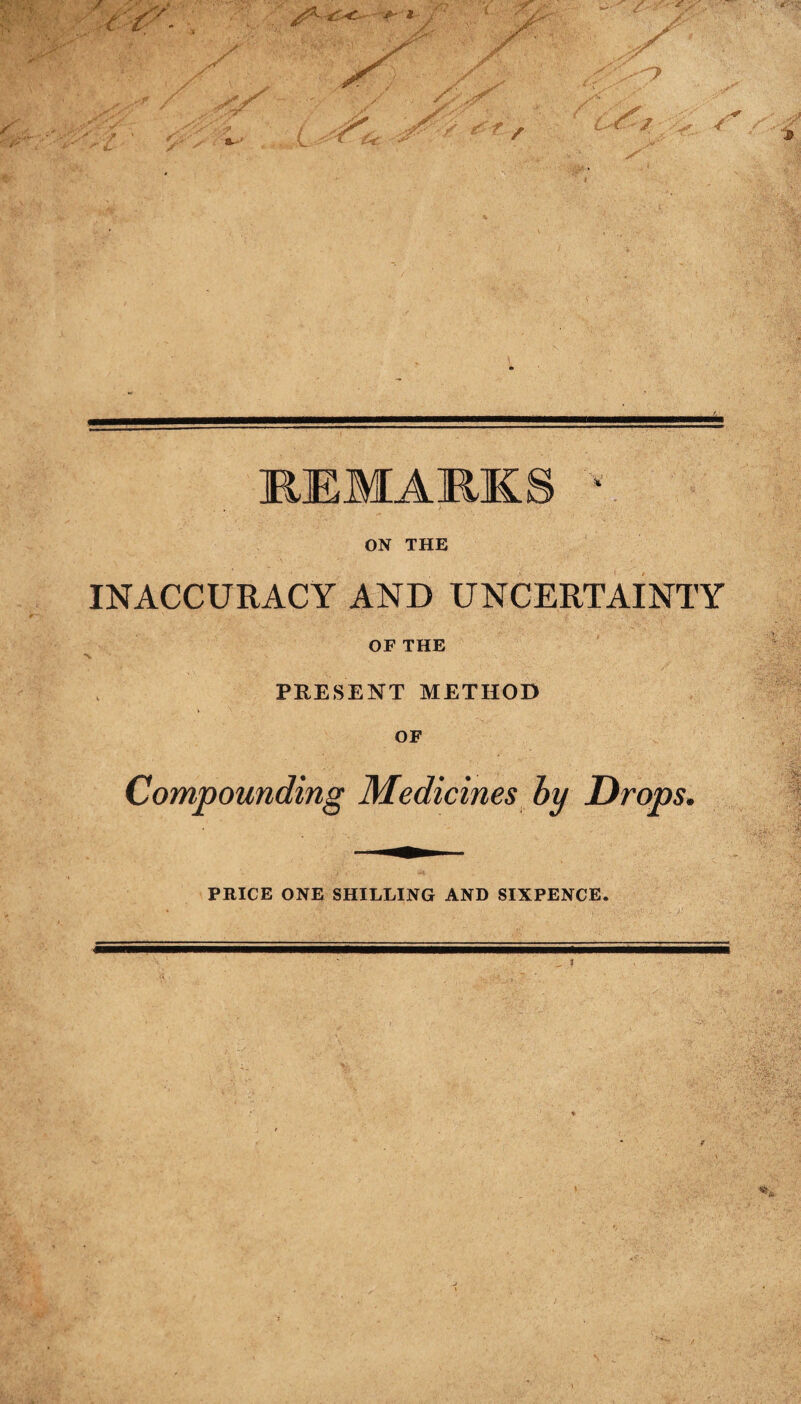 REMARK ON THE INACCURACY AND UNCERTAINTY OF THE PRESENT METHOD OF Compounding Medicines by Drops. PRICE ONE SHILLING AND SIXPENCE.